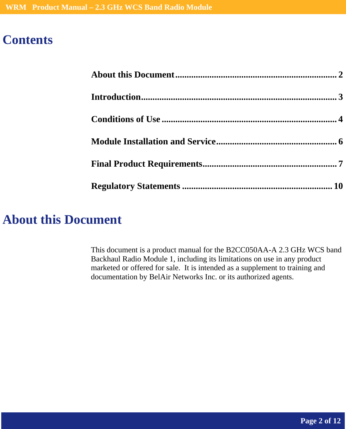    WRM   Product Manual – 2.3 GHz WCS Band Radio Module       Page 2 of 12    Contents About this Document....................................................................... 2 Introduction...................................................................................... 3 Conditions of Use ............................................................................. 4 Module Installation and Service..................................................... 6 Final Product Requirements........................................................... 7 Regulatory Statements .................................................................. 10  About this Document This document is a product manual for the B2CC050AA-A 2.3 GHz WCS band Backhaul Radio Module 1, including its limitations on use in any product marketed or offered for sale.  It is intended as a supplement to training and documentation by BelAir Networks Inc. or its authorized agents.     