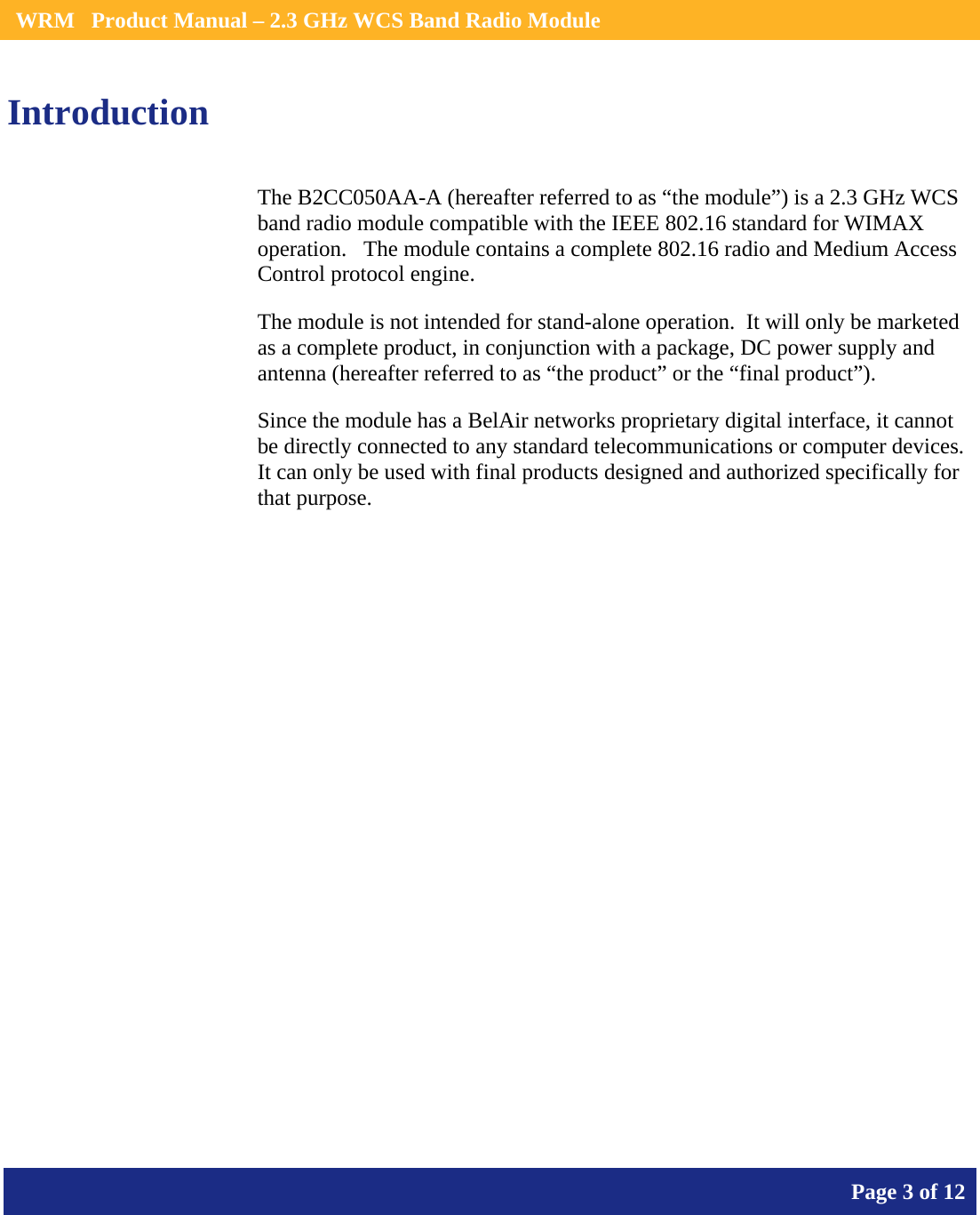    WRM   Product Manual – 2.3 GHz WCS Band Radio Module       Page 3 of 12    Introduction The B2CC050AA-A (hereafter referred to as “the module”) is a 2.3 GHz WCS band radio module compatible with the IEEE 802.16 standard for WIMAX operation.   The module contains a complete 802.16 radio and Medium Access Control protocol engine. The module is not intended for stand-alone operation.  It will only be marketed as a complete product, in conjunction with a package, DC power supply and antenna (hereafter referred to as “the product” or the “final product”). Since the module has a BelAir networks proprietary digital interface, it cannot be directly connected to any standard telecommunications or computer devices. It can only be used with final products designed and authorized specifically for that purpose.   