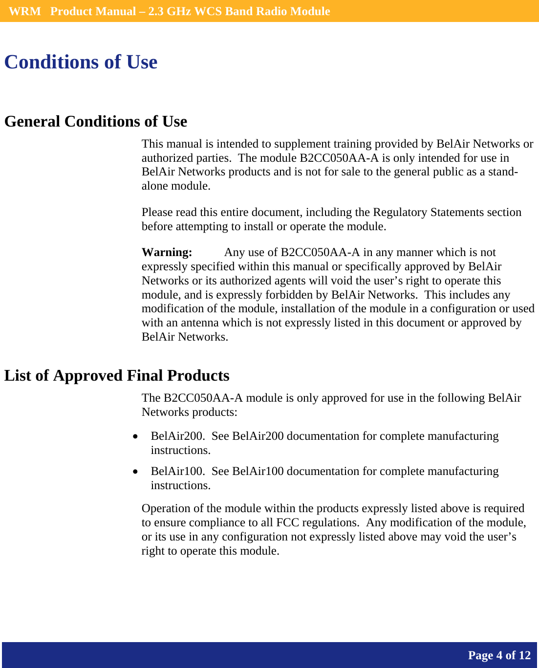    WRM   Product Manual – 2.3 GHz WCS Band Radio Module       Page 4 of 12    Conditions of Use General Conditions of Use This manual is intended to supplement training provided by BelAir Networks or authorized parties.  The module B2CC050AA-A is only intended for use in BelAir Networks products and is not for sale to the general public as a stand-alone module. Please read this entire document, including the Regulatory Statements section before attempting to install or operate the module. Warning:   Any use of B2CC050AA-A in any manner which is not expressly specified within this manual or specifically approved by BelAir Networks or its authorized agents will void the user’s right to operate this module, and is expressly forbidden by BelAir Networks.  This includes any modification of the module, installation of the module in a configuration or used with an antenna which is not expressly listed in this document or approved by BelAir Networks. List of Approved Final Products The B2CC050AA-A module is only approved for use in the following BelAir Networks products: • BelAir200.  See BelAir200 documentation for complete manufacturing instructions. • BelAir100.  See BelAir100 documentation for complete manufacturing instructions. Operation of the module within the products expressly listed above is required to ensure compliance to all FCC regulations.  Any modification of the module, or its use in any configuration not expressly listed above may void the user’s right to operate this module.    