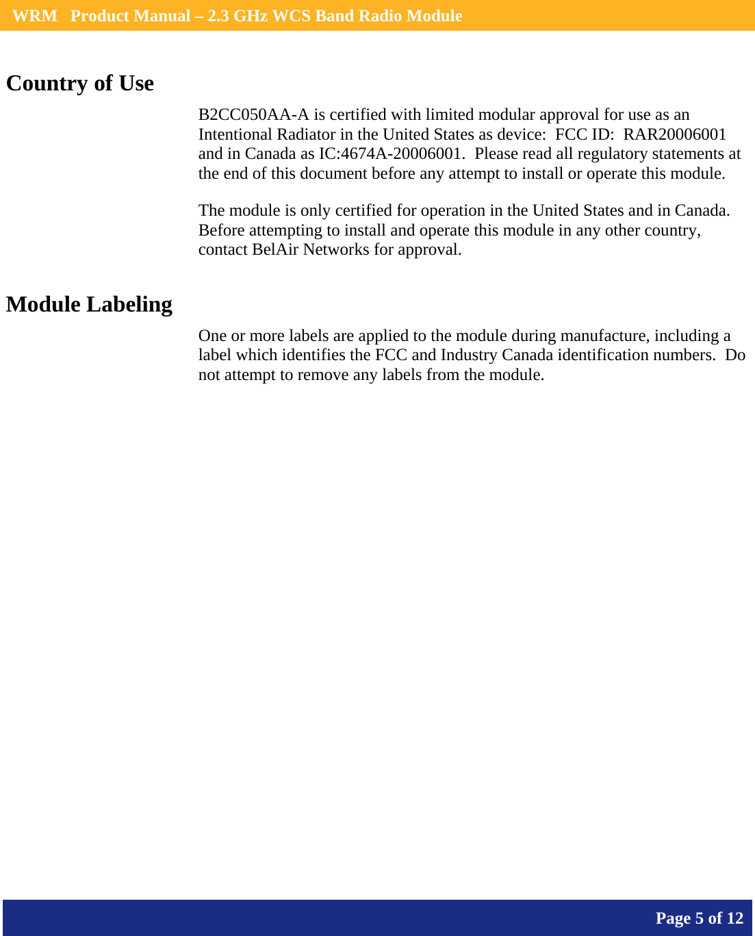    WRM   Product Manual – 2.3 GHz WCS Band Radio Module       Page 5 of 12    Country of Use B2CC050AA-A is certified with limited modular approval for use as an Intentional Radiator in the United States as device:  FCC ID:  RAR20006001 and in Canada as IC:4674A-20006001.  Please read all regulatory statements at the end of this document before any attempt to install or operate this module. The module is only certified for operation in the United States and in Canada.  Before attempting to install and operate this module in any other country, contact BelAir Networks for approval. Module Labeling One or more labels are applied to the module during manufacture, including a label which identifies the FCC and Industry Canada identification numbers.  Do not attempt to remove any labels from the module.  