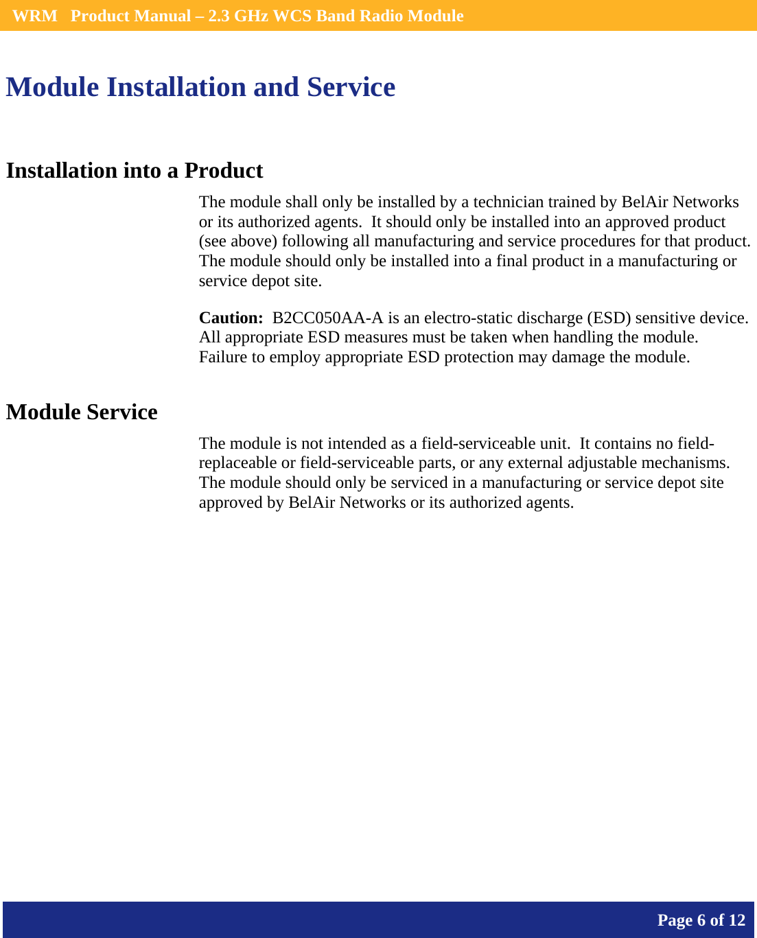    WRM   Product Manual – 2.3 GHz WCS Band Radio Module       Page 6 of 12    Module Installation and Service Installation into a Product The module shall only be installed by a technician trained by BelAir Networks or its authorized agents.  It should only be installed into an approved product (see above) following all manufacturing and service procedures for that product.   The module should only be installed into a final product in a manufacturing or service depot site. Caution:  B2CC050AA-A is an electro-static discharge (ESD) sensitive device.  All appropriate ESD measures must be taken when handling the module.  Failure to employ appropriate ESD protection may damage the module. Module Service The module is not intended as a field-serviceable unit.  It contains no field-replaceable or field-serviceable parts, or any external adjustable mechanisms.  The module should only be serviced in a manufacturing or service depot site approved by BelAir Networks or its authorized agents.  