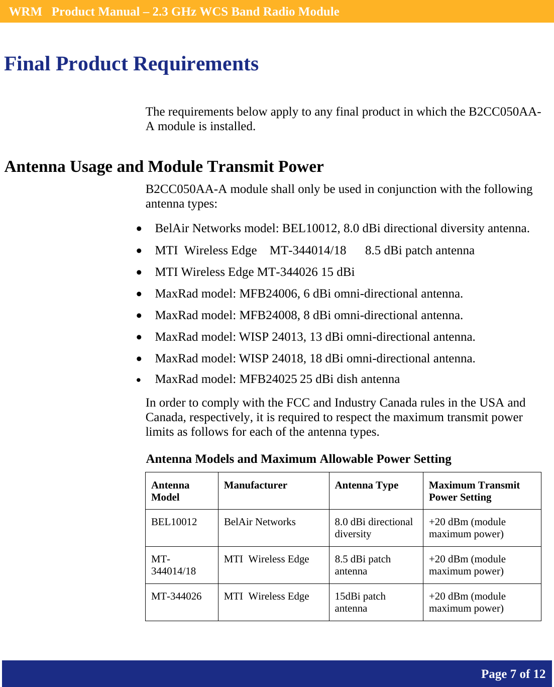    WRM   Product Manual – 2.3 GHz WCS Band Radio Module       Page 7 of 12    Final Product Requirements The requirements below apply to any final product in which the B2CC050AA-A module is installed. Antenna Usage and Module Transmit Power B2CC050AA-A module shall only be used in conjunction with the following antenna types: • BelAir Networks model: BEL10012, 8.0 dBi directional diversity antenna. • MTI  Wireless Edge    MT-344014/18      8.5 dBi patch antenna • MTI Wireless Edge MT-344026 15 dBi  • MaxRad model: MFB24006, 6 dBi omni-directional antenna. • MaxRad model: MFB24008, 8 dBi omni-directional antenna. • MaxRad model: WISP 24013, 13 dBi omni-directional antenna. • MaxRad model: WISP 24018, 18 dBi omni-directional antenna. • MaxRad model: MFB24025 25 dBi dish antenna In order to comply with the FCC and Industry Canada rules in the USA and Canada, respectively, it is required to respect the maximum transmit power limits as follows for each of the antenna types. Antenna Models and Maximum Allowable Power Setting Antenna Model  Manufacturer  Antenna Type  Maximum Transmit Power Setting BEL10012  BelAir Networks  8.0 dBi directional diversity   +20 dBm (module maximum power) MT-344014/18  MTI  Wireless Edge  8.5 dBi patch antenna  +20 dBm (module maximum power) MT-344026  MTI  Wireless Edge  15dBi patch antenna  +20 dBm (module maximum power) 