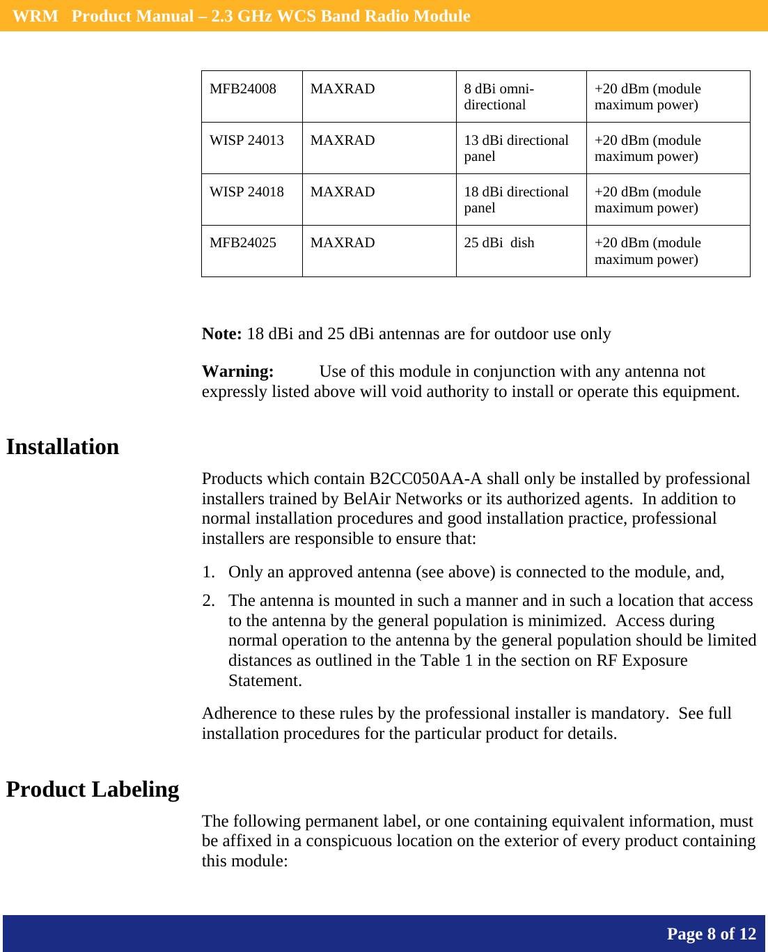    WRM   Product Manual – 2.3 GHz WCS Band Radio Module       Page 8 of 12    MFB24008 MAXRAD  8 dBi omni-directional  +20 dBm (module maximum power) WISP 24013  MAXRAD  13 dBi directional panel  +20 dBm (module maximum power) WISP 24018  MAXRAD  18 dBi directional panel  +20 dBm (module maximum power) MFB24025  MAXRAD  25 dBi  dish  +20 dBm (module maximum power)  Note: 18 dBi and 25 dBi antennas are for outdoor use only Warning:   Use of this module in conjunction with any antenna not expressly listed above will void authority to install or operate this equipment. Installation Products which contain B2CC050AA-A shall only be installed by professional installers trained by BelAir Networks or its authorized agents.  In addition to normal installation procedures and good installation practice, professional installers are responsible to ensure that: 1. Only an approved antenna (see above) is connected to the module, and, 2. The antenna is mounted in such a manner and in such a location that access to the antenna by the general population is minimized.  Access during normal operation to the antenna by the general population should be limited distances as outlined in the Table 1 in the section on RF Exposure Statement. Adherence to these rules by the professional installer is mandatory.  See full installation procedures for the particular product for details. Product Labeling The following permanent label, or one containing equivalent information, must be affixed in a conspicuous location on the exterior of every product containing this module: 