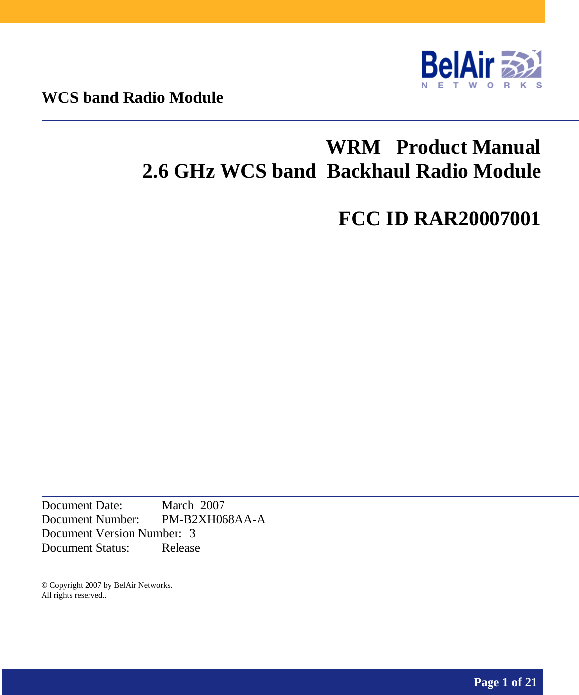           Page 1 of 21     WCS band Radio Module  WRM   Product Manual 2.6 GHz WCS band  Backhaul Radio Module   FCC ID RAR20007001            Document Date:  March  2007 Document Number:  PM-B2XH068AA-A Document Version Number:  3 Document Status:  Release  © Copyright 2007 by BelAir Networks. All rights reserved..  