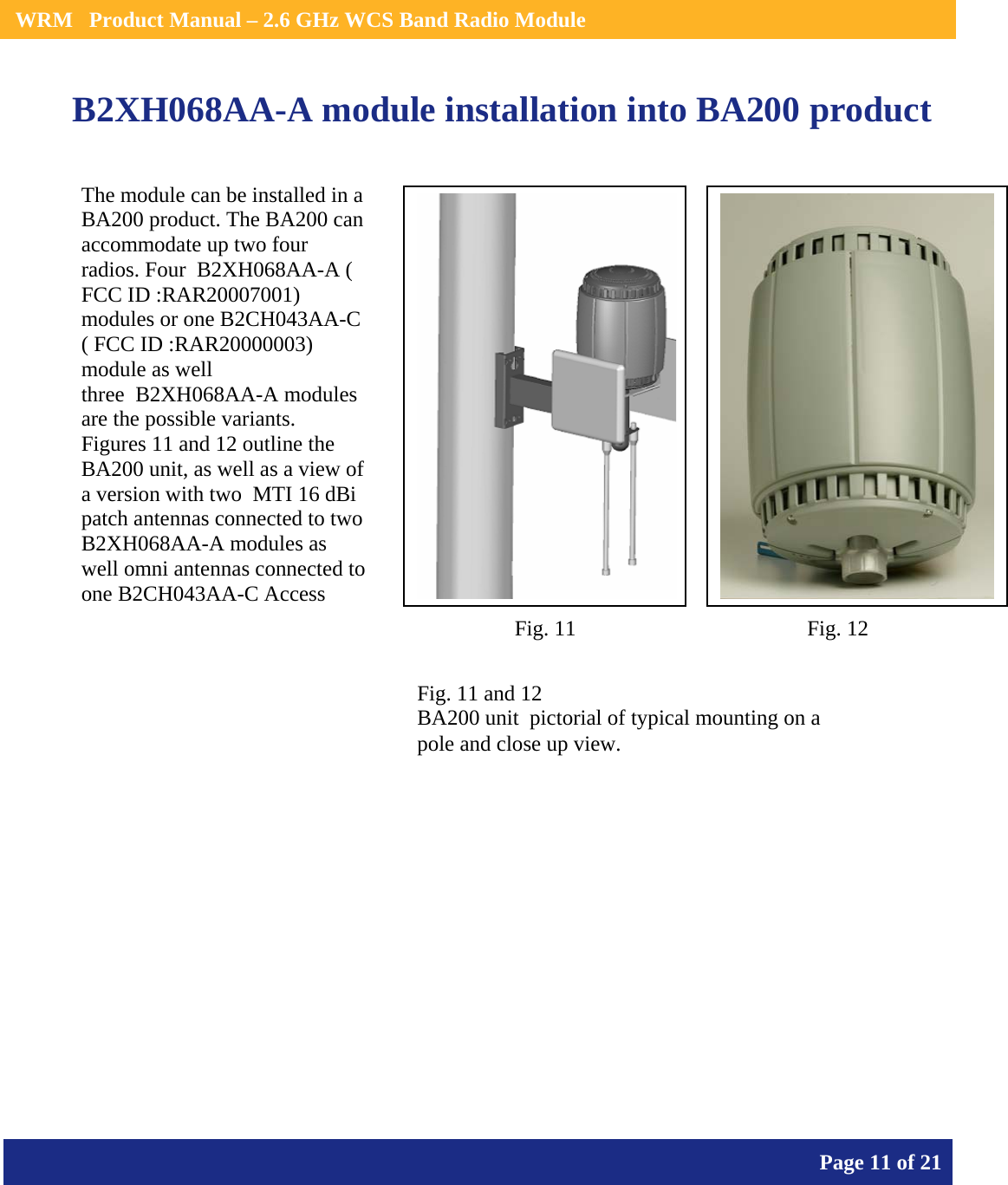    WRM   Product Manual – 2.6 GHz WCS Band Radio Module       Page 11 of 21    B2XH068AA-A module installation into BA200 product                   The module can be installed in a BA200 product. The BA200 can accommodate up two four radios. Four  B2XH068AA-A ( FCC ID :RAR20007001) modules or one B2CH043AA-C ( FCC ID :RAR20000003) module as well three  B2XH068AA-A modules are the possible variants. Figures 11 and 12 outline the BA200 unit, as well as a view of  a version with two  MTI 16 dBi patch antennas connected to two  B2XH068AA-A modules as well omni antennas connected to one B2CH043AA-C Access Fig. 11 and 12 BA200 unit  pictorial of typical mounting on a pole and close up view. Fig. 11  Fig. 12 