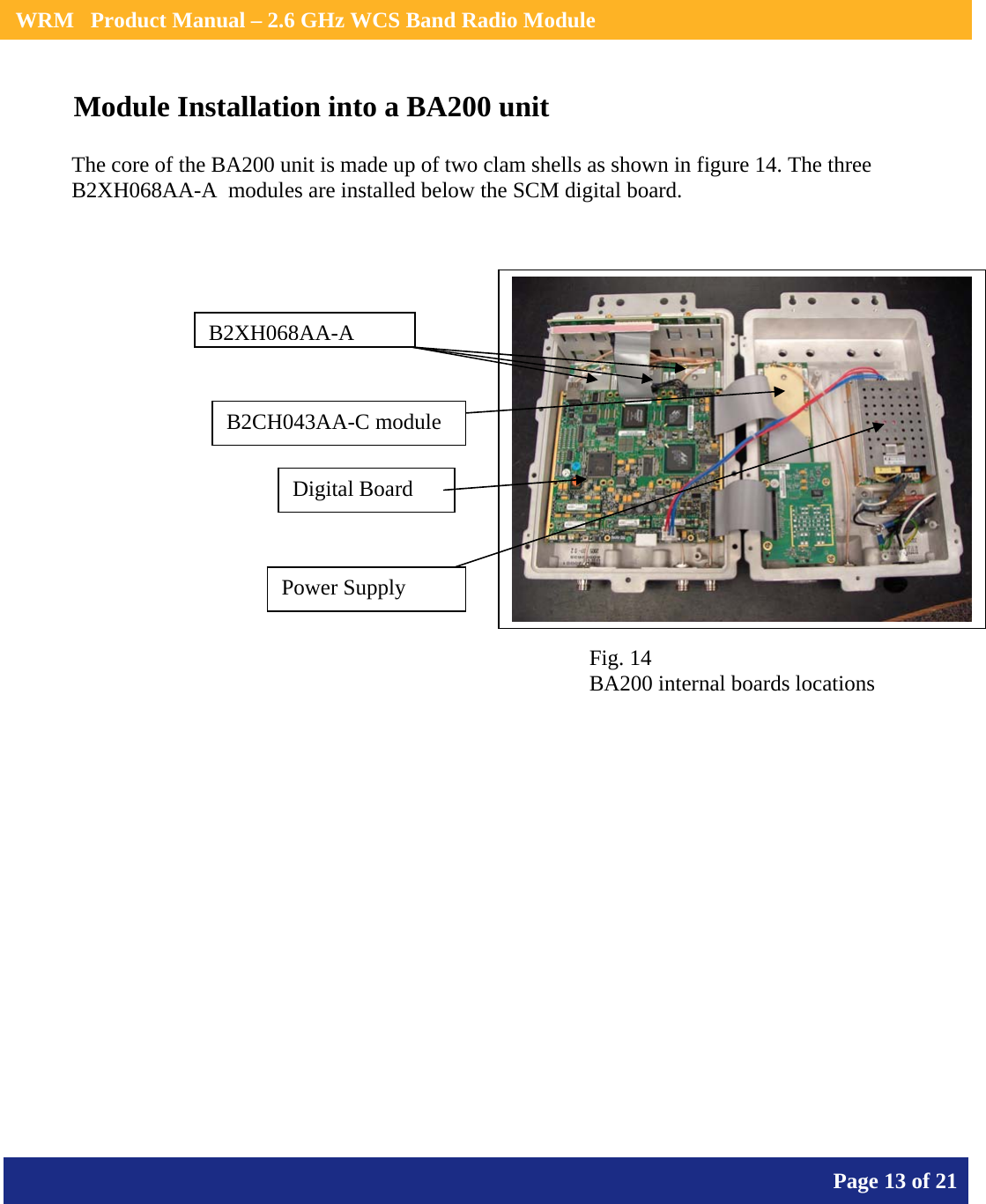    WRM   Product Manual – 2.6 GHz WCS Band Radio Module       Page 13 of 21    Module Installation into a BA200 unit              B2XH068AA-AB2CH043AA-C module Digital Board Power Supply The core of the BA200 unit is made up of two clam shells as shown in figure 14. The three B2XH068AA-A  modules are installed below the SCM digital board. Fig. 14 BA200 internal boards locations 