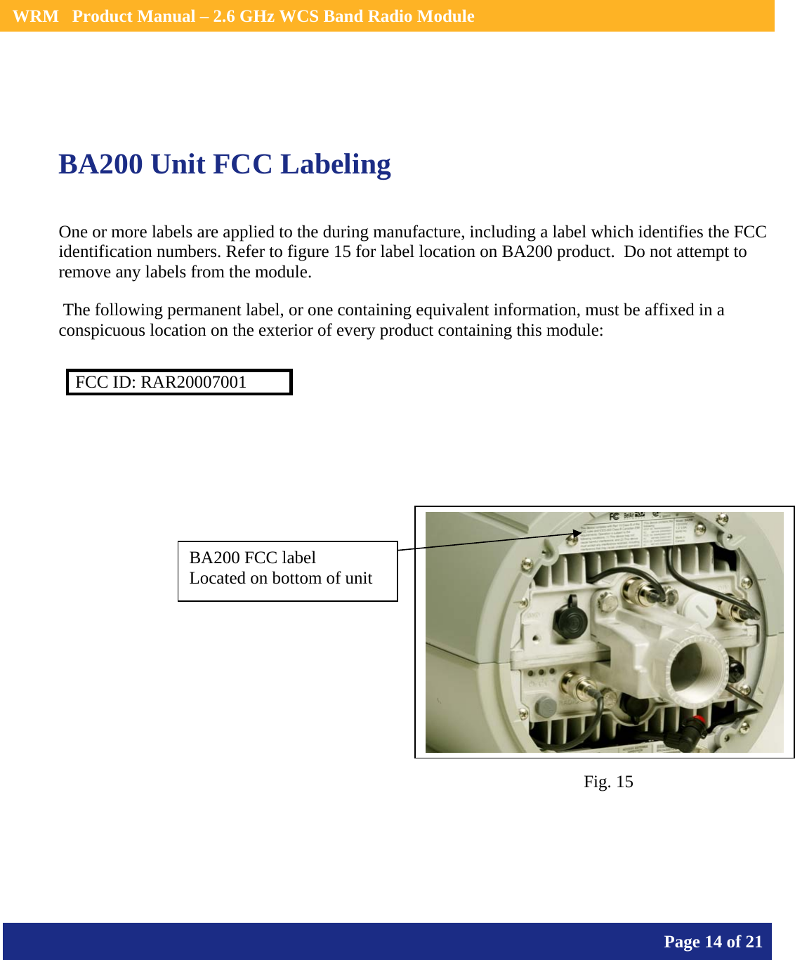    WRM   Product Manual – 2.6 GHz WCS Band Radio Module       Page 14 of 21      BA200 Unit FCC Labeling  One or more labels are applied to the during manufacture, including a label which identifies the FCC identification numbers. Refer to figure 15 for label location on BA200 product.  Do not attempt to remove any labels from the module.  The following permanent label, or one containing equivalent information, must be affixed in a conspicuous location on the exterior of every product containing this module:  FCC ID: RAR20007001            BA200 FCC label Located on bottom of unit Fig. 15 