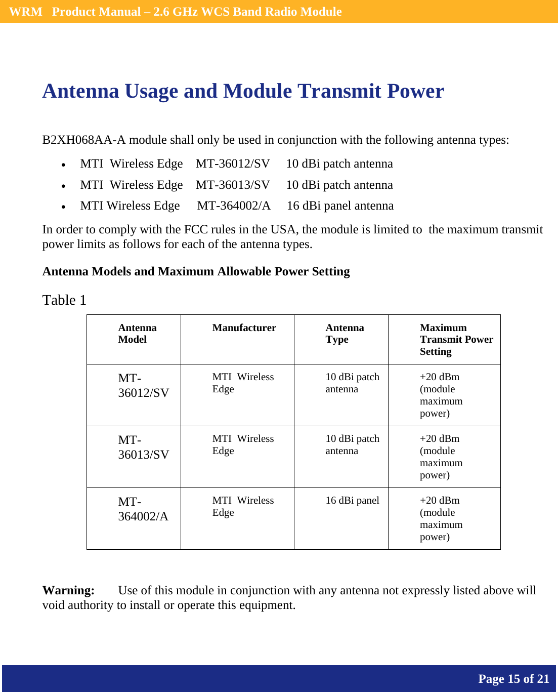    WRM   Product Manual – 2.6 GHz WCS Band Radio Module       Page 15 of 21     Antenna Usage and Module Transmit Power B2XH068AA-A module shall only be used in conjunction with the following antenna types: • MTI  Wireless Edge    MT-36012/SV     10 dBi patch antenna • MTI  Wireless Edge    MT-36013/SV     10 dBi patch antenna • MTI Wireless Edge   MT-364002/A     16 dBi panel antenna In order to comply with the FCC rules in the USA, the module is limited to  the maximum transmit power limits as follows for each of the antenna types. Antenna Models and Maximum Allowable Power Setting Table 1 Antenna Model  Manufacturer Antenna Type  Maximum Transmit Power Setting MT-36012/SV MTI  Wireless Edge  10 dBi patch antenna  +20 dBm (module maximum power) MT-36013/SV MTI  Wireless Edge  10 dBi patch antenna  +20 dBm (module maximum power) MT-364002/A    MTI  Wireless Edge  16 dBi panel  +20 dBm (module maximum power)  Warning:   Use of this module in conjunction with any antenna not expressly listed above will void authority to install or operate this equipment. 