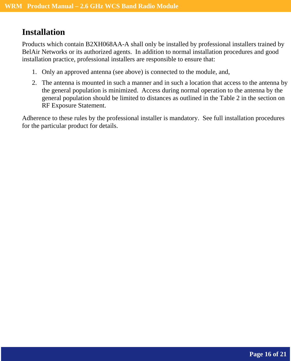    WRM   Product Manual – 2.6 GHz WCS Band Radio Module       Page 16 of 21    Installation Products which contain B2XH068AA-A shall only be installed by professional installers trained by BelAir Networks or its authorized agents.  In addition to normal installation procedures and good installation practice, professional installers are responsible to ensure that: 1. Only an approved antenna (see above) is connected to the module, and, 2. The antenna is mounted in such a manner and in such a location that access to the antenna by the general population is minimized.  Access during normal operation to the antenna by the general population should be limited to distances as outlined in the Table 2 in the section on RF Exposure Statement. Adherence to these rules by the professional installer is mandatory.  See full installation procedures for the particular product for details.  