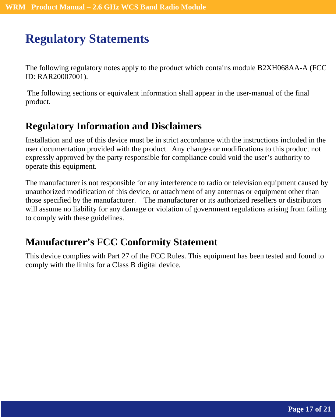    WRM   Product Manual – 2.6 GHz WCS Band Radio Module       Page 17 of 21    Regulatory Statements The following regulatory notes apply to the product which contains module B2XH068AA-A (FCC ID: RAR20007001).   The following sections or equivalent information shall appear in the user-manual of the final product. Regulatory Information and Disclaimers Installation and use of this device must be in strict accordance with the instructions included in the user documentation provided with the product.  Any changes or modifications to this product not expressly approved by the party responsible for compliance could void the user’s authority to operate this equipment. The manufacturer is not responsible for any interference to radio or television equipment caused by unauthorized modification of this device, or attachment of any antennas or equipment other than those specified by the manufacturer.    The manufacturer or its authorized resellers or distributors will assume no liability for any damage or violation of government regulations arising from failing to comply with these guidelines. Manufacturer’s FCC Conformity Statement This device complies with Part 27 of the FCC Rules. This equipment has been tested and found to comply with the limits for a Class B digital device. 