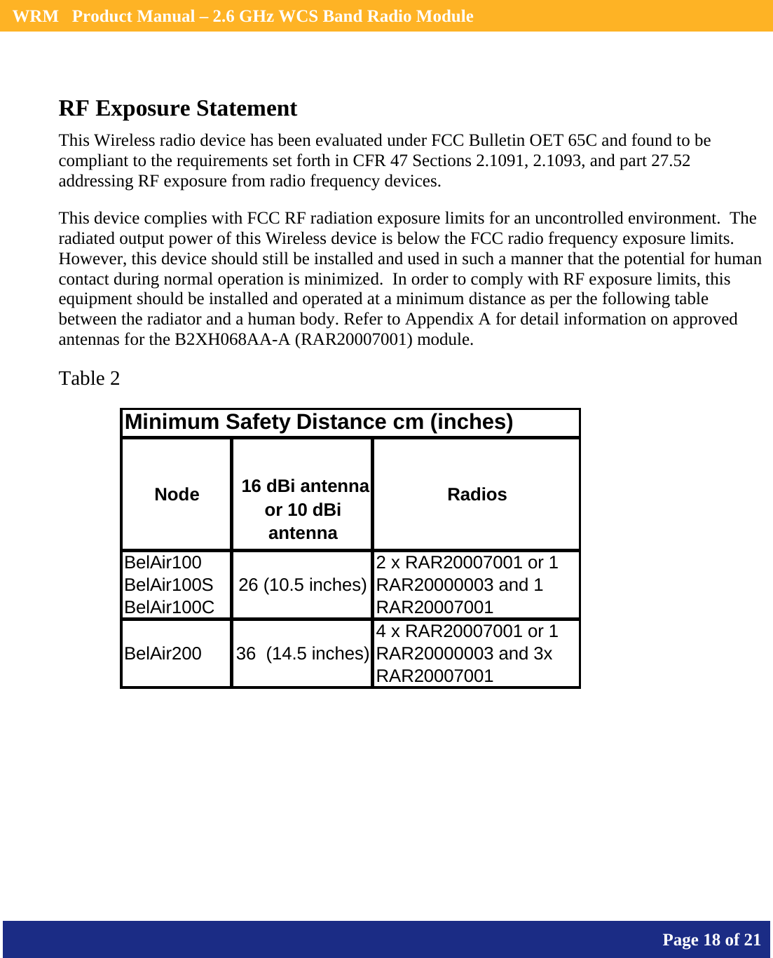    WRM   Product Manual – 2.6 GHz WCS Band Radio Module       Page 18 of 21    RF Exposure Statement This Wireless radio device has been evaluated under FCC Bulletin OET 65C and found to be compliant to the requirements set forth in CFR 47 Sections 2.1091, 2.1093, and part 27.52 addressing RF exposure from radio frequency devices. This device complies with FCC RF radiation exposure limits for an uncontrolled environment.  The radiated output power of this Wireless device is below the FCC radio frequency exposure limits.  However, this device should still be installed and used in such a manner that the potential for human contact during normal operation is minimized.  In order to comply with RF exposure limits, this equipment should be installed and operated at a minimum distance as per the following table  between the radiator and a human body. Refer to Appendix A for detail information on approved antennas for the B2XH068AA-A (RAR20007001) module.  Table 2 Minimum Safety Distance cm (inches)Node  16 dBi antenna or 10 dBi antennaRadiosBelAir100 BelAir100S  BelAir100C26 (10.5 inches)2 x RAR20007001 or 1 RAR20000003 and 1 RAR20007001BelAir200 36  (14.5 inches)4 x RAR20007001 or 1 RAR20000003 and 3x RAR20007001  