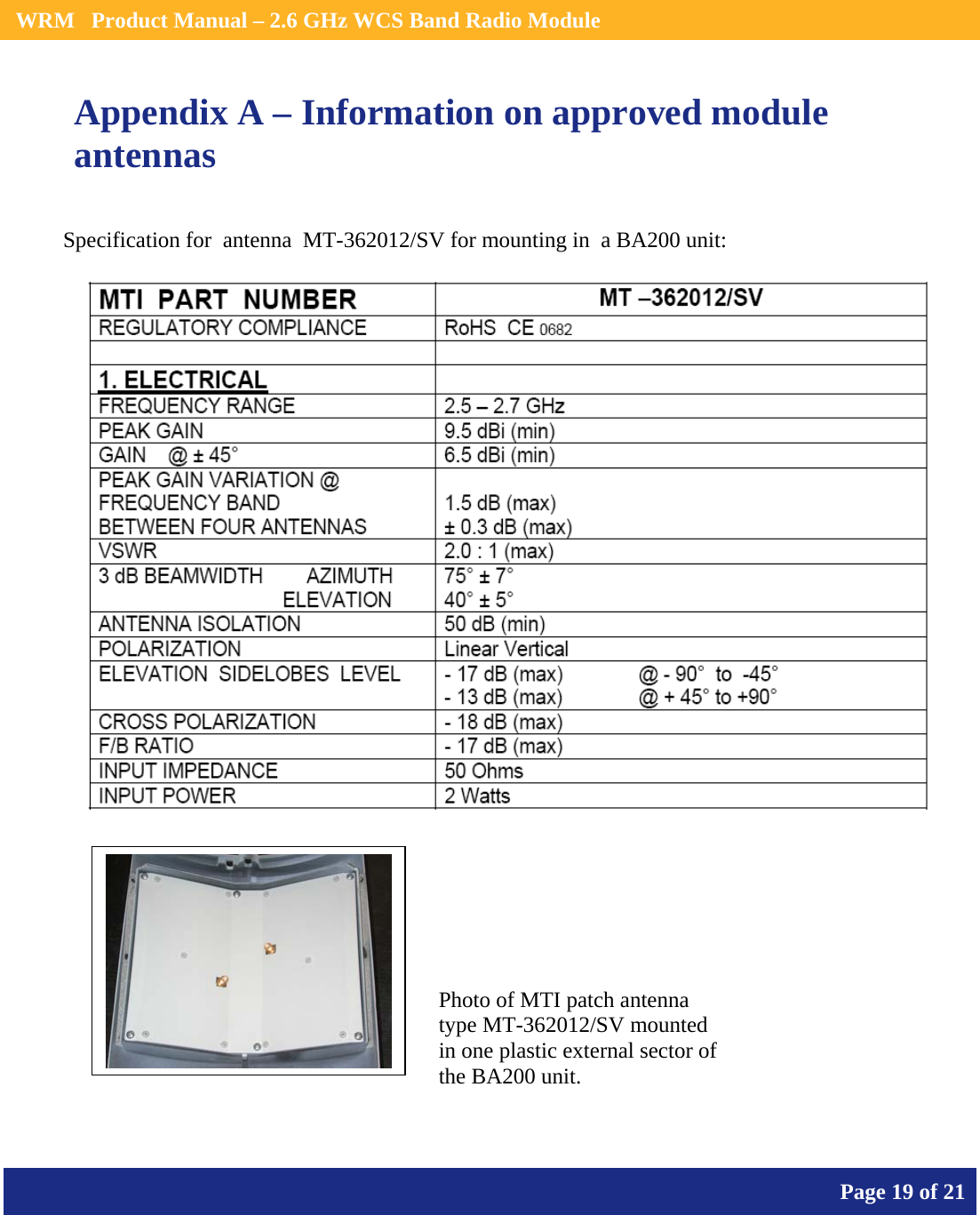    WRM   Product Manual – 2.6 GHz WCS Band Radio Module       Page 19 of 21    Appendix A – Information on approved module antennas Specification for  antenna  MT-362012/SV for mounting in  a BA200 unit:        Photo of MTI patch antenna type MT-362012/SV mounted in one plastic external sector of the BA200 unit.