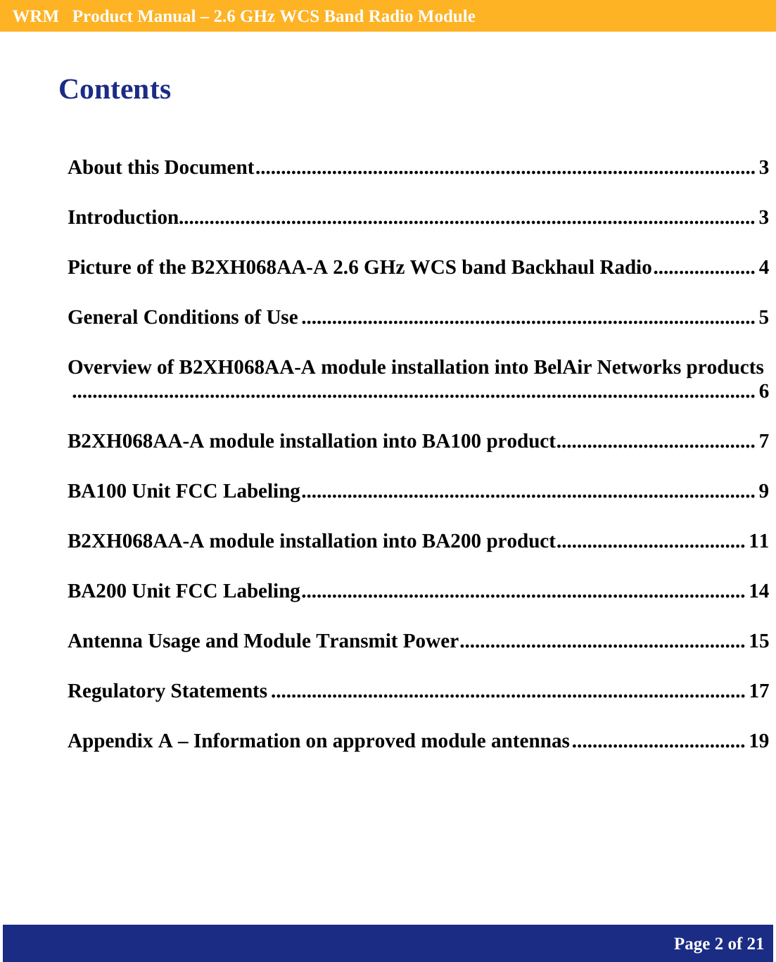    WRM   Product Manual – 2.6 GHz WCS Band Radio Module       Page 2 of 21    Contents About this Document.................................................................................................. 3 Introduction................................................................................................................. 3 Picture of the B2XH068AA-A 2.6 GHz WCS band Backhaul Radio....................4 General Conditions of Use......................................................................................... 5 Overview of B2XH068AA-A module installation into BelAir Networks products...................................................................................................................................... 6 B2XH068AA-A module installation into BA100 product....................................... 7 BA100 Unit FCC Labeling......................................................................................... 9 B2XH068AA-A module installation into BA200 product..................................... 11 BA200 Unit FCC Labeling.......................................................................................14 Antenna Usage and Module Transmit Power........................................................15 Regulatory Statements ............................................................................................. 17 Appendix A – Information on approved module antennas..................................19  