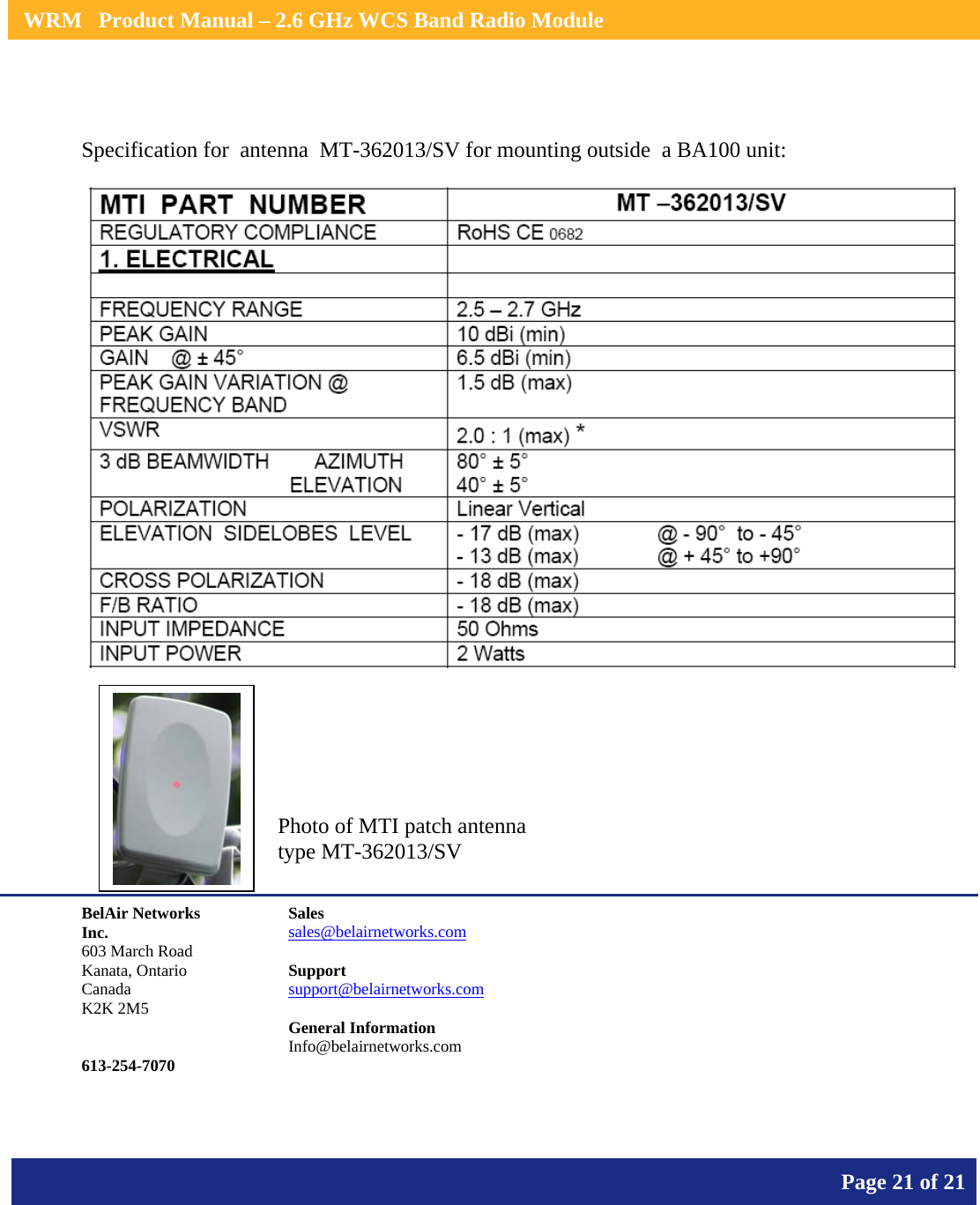    WRM   Product Manual – 2.6 GHz WCS Band Radio Module       Page 21 of 21     Specification for  antenna  MT-362013/SV for mounting outside  a BA100 unit:        BelAir Networks Inc. 603 March Road Kanata, Ontario Canada K2K 2M5   613-254-7070 Sales sales@belairnetworks.com  Support support@belairnetworks.com  General Information Info@belairnetworks.com Photo of MTI patch antenna type MT-362013/SV  