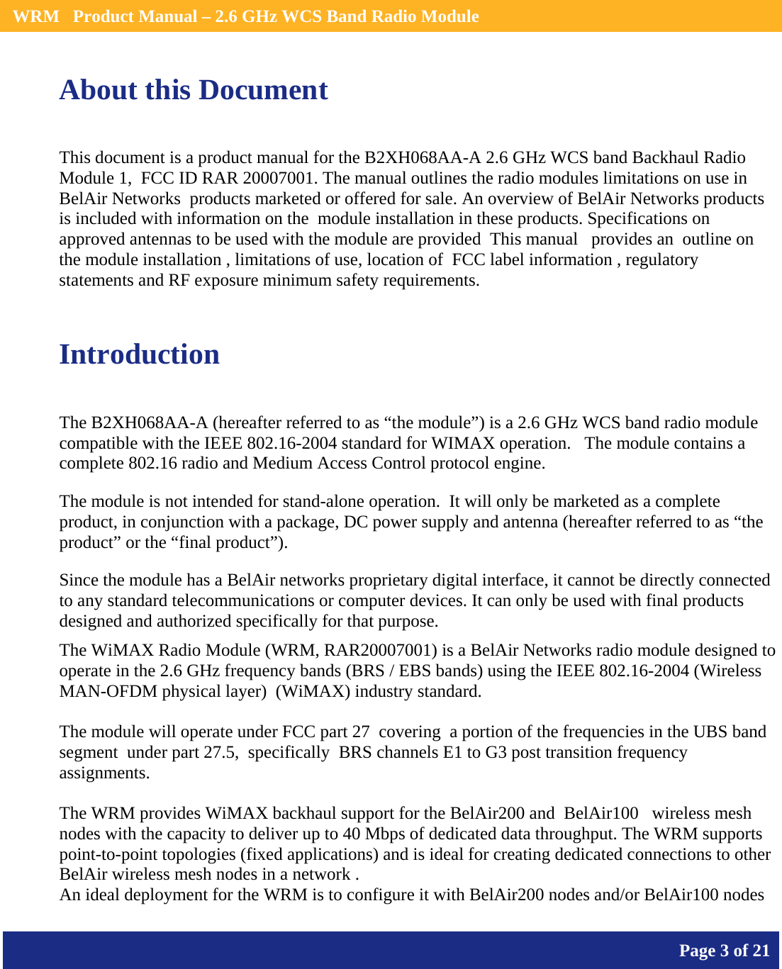    WRM   Product Manual – 2.6 GHz WCS Band Radio Module       Page 3 of 21    About this Document This document is a product manual for the B2XH068AA-A 2.6 GHz WCS band Backhaul Radio Module 1,  FCC ID RAR 20007001. The manual outlines the radio modules limitations on use in BelAir Networks  products marketed or offered for sale. An overview of BelAir Networks products is included with information on the  module installation in these products. Specifications on approved antennas to be used with the module are provided  This manual   provides an  outline on the module installation , limitations of use, location of  FCC label information , regulatory statements and RF exposure minimum safety requirements.  Introduction The B2XH068AA-A (hereafter referred to as “the module”) is a 2.6 GHz WCS band radio module compatible with the IEEE 802.16-2004 standard for WIMAX operation.   The module contains a complete 802.16 radio and Medium Access Control protocol engine. The module is not intended for stand-alone operation.  It will only be marketed as a complete product, in conjunction with a package, DC power supply and antenna (hereafter referred to as “the product” or the “final product”). Since the module has a BelAir networks proprietary digital interface, it cannot be directly connected to any standard telecommunications or computer devices. It can only be used with final products designed and authorized specifically for that purpose. The WiMAX Radio Module (WRM, RAR20007001) is a BelAir Networks radio module designed to operate in the 2.6 GHz frequency bands (BRS / EBS bands) using the IEEE 802.16-2004 (Wireless MAN-OFDM physical layer)  (WiMAX) industry standard.   The module will operate under FCC part 27  covering  a portion of the frequencies in the UBS band segment  under part 27.5,  specifically  BRS channels E1 to G3 post transition frequency assignments.  The WRM provides WiMAX backhaul support for the BelAir200 and  BelAir100   wireless mesh nodes with the capacity to deliver up to 40 Mbps of dedicated data throughput. The WRM supports point-to-point topologies (fixed applications) and is ideal for creating dedicated connections to other BelAir wireless mesh nodes in a network . An ideal deployment for the WRM is to configure it with BelAir200 nodes and/or BelAir100 nodes 