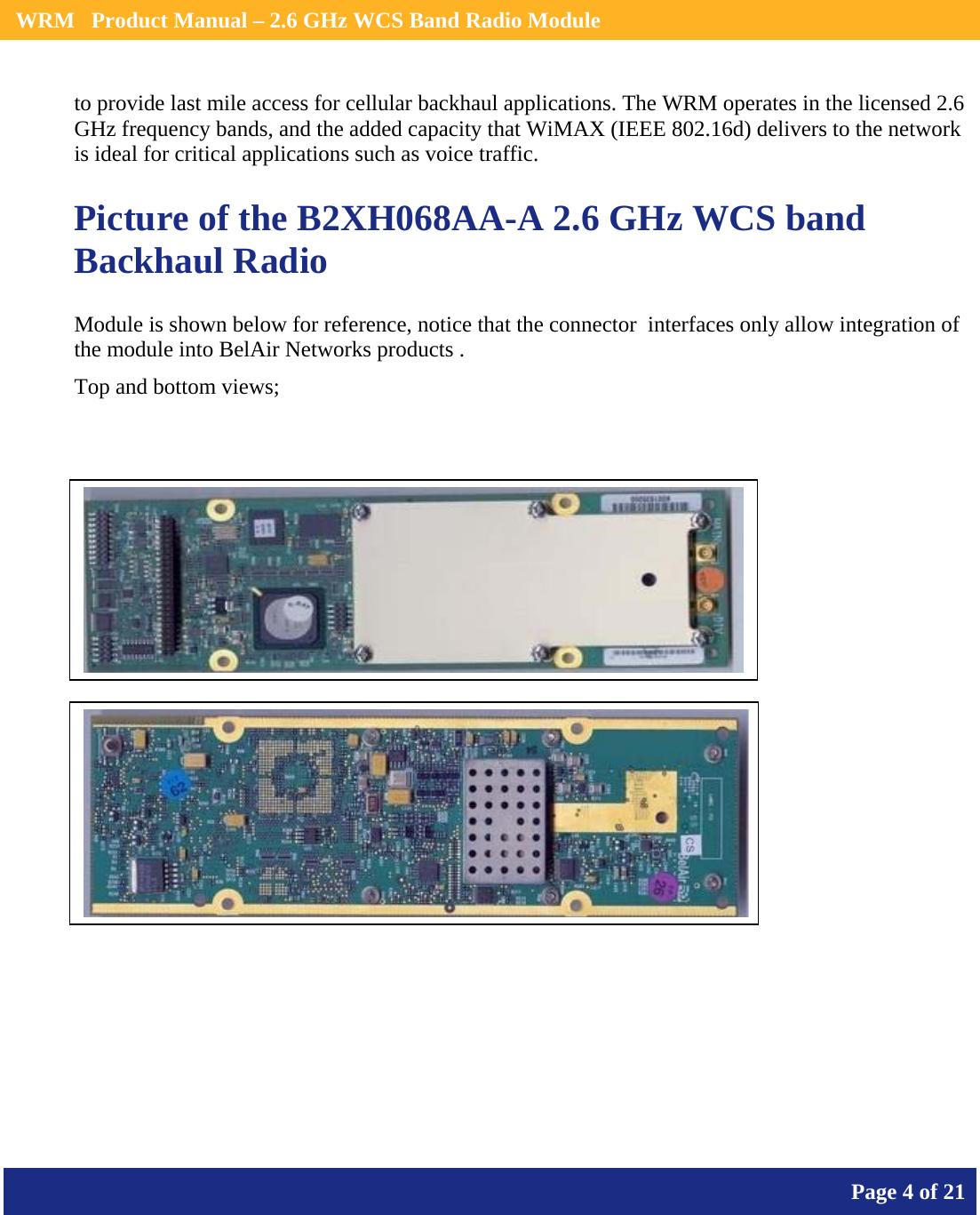    WRM   Product Manual – 2.6 GHz WCS Band Radio Module       Page 4 of 21    to provide last mile access for cellular backhaul applications. The WRM operates in the licensed 2.6 GHz frequency bands, and the added capacity that WiMAX (IEEE 802.16d) delivers to the network is ideal for critical applications such as voice traffic.  Picture of the B2XH068AA-A 2.6 GHz WCS band Backhaul Radio Module is shown below for reference, notice that the connector  interfaces only allow integration of the module into BelAir Networks products . Top and bottom views;        