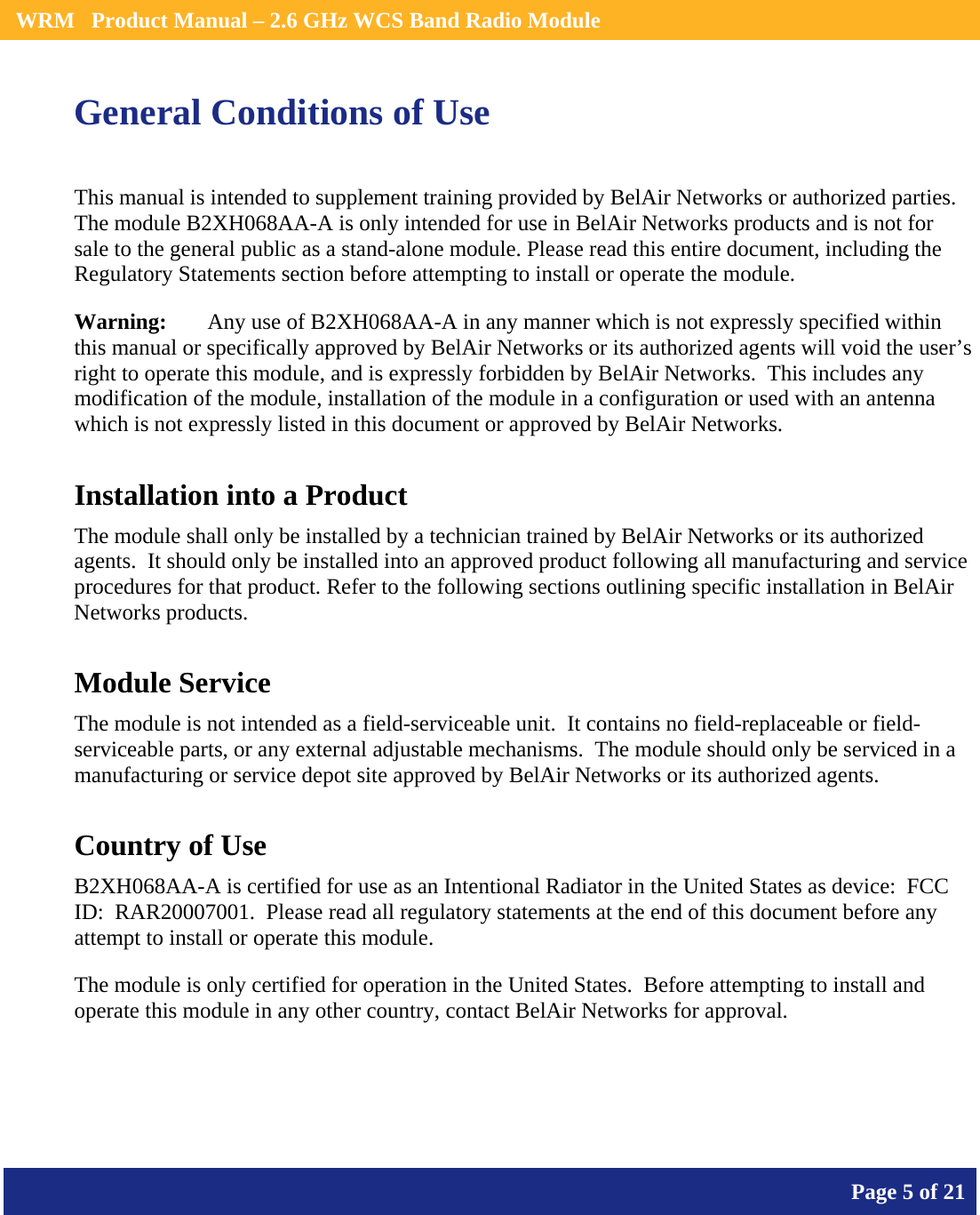    WRM   Product Manual – 2.6 GHz WCS Band Radio Module       Page 5 of 21    General Conditions of Use This manual is intended to supplement training provided by BelAir Networks or authorized parties.  The module B2XH068AA-A is only intended for use in BelAir Networks products and is not for sale to the general public as a stand-alone module. Please read this entire document, including the Regulatory Statements section before attempting to install or operate the module. Warning:   Any use of B2XH068AA-A in any manner which is not expressly specified within this manual or specifically approved by BelAir Networks or its authorized agents will void the user’s right to operate this module, and is expressly forbidden by BelAir Networks.  This includes any modification of the module, installation of the module in a configuration or used with an antenna which is not expressly listed in this document or approved by BelAir Networks. Installation into a Product The module shall only be installed by a technician trained by BelAir Networks or its authorized agents.  It should only be installed into an approved product following all manufacturing and service procedures for that product. Refer to the following sections outlining specific installation in BelAir Networks products. Module Service The module is not intended as a field-serviceable unit.  It contains no field-replaceable or field-serviceable parts, or any external adjustable mechanisms.  The module should only be serviced in a manufacturing or service depot site approved by BelAir Networks or its authorized agents. Country of Use B2XH068AA-A is certified for use as an Intentional Radiator in the United States as device:  FCC ID:  RAR20007001.  Please read all regulatory statements at the end of this document before any attempt to install or operate this module. The module is only certified for operation in the United States.  Before attempting to install and operate this module in any other country, contact BelAir Networks for approval.   