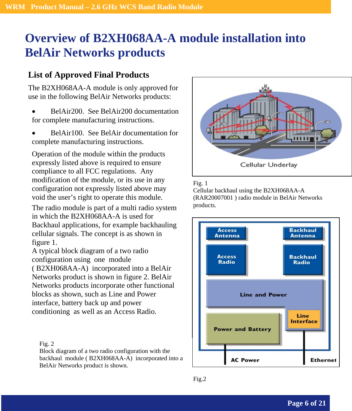    WRM   Product Manual – 2.6 GHz WCS Band Radio Module       Page 6 of 21    Overview of B2XH068AA-A module installation into BelAir Networks products                   List of Approved Final Products The B2XH068AA-A module is only approved for use in the following BelAir Networks products: • BelAir200.  See BelAir200 documentation for complete manufacturing instructions. • BelAir100.  See BelAir documentation for complete manufacturing instructions. Operation of the module within the products expressly listed above is required to ensure compliance to all FCC regulations.  Any modification of the module, or its use in any configuration not expressly listed above may void the user’s right to operate this module.  The radio module is part of a multi radio system in which the B2XH068AA-A is used for Backhaul applications, for example backhauling cellular signals. The concept is as shown in figure 1. A typical block diagram of a two radio configuration using  one  module                         ( B2XH068AA-A)  incorporated into a BelAir Networks product is shown in figure 2. BelAir Networks products incorporate other functional blocks as shown, such as Line and Power interface, battery back up and power conditioning  as well as an Access Radio. Fig. 1  Cellular backhaul using the B2XH068AA-A  (RAR20007001 ) radio module in BelAir Networks products.   Fig. 2  Block diagram of a two radio configuration with the backhaul  module ( B2XH068AA-A)  incorporated into a BelAir Networks product is shown. Fig.2 