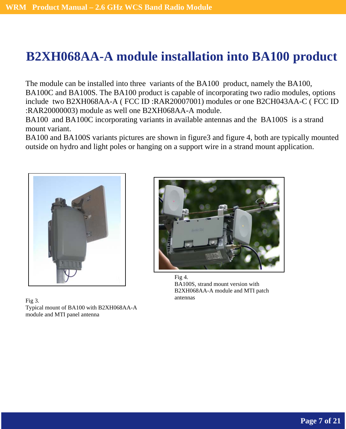    WRM   Product Manual – 2.6 GHz WCS Band Radio Module       Page 7 of 21     B2XH068AA-A module installation into BA100 product             The module can be installed into three  variants of the BA100  product, namely the BA100, BA100C and BA100S. The BA100 product is capable of incorporating two radio modules, options include  two B2XH068AA-A ( FCC ID :RAR20007001) modules or one B2CH043AA-C ( FCC ID :RAR20000003) module as well one B2XH068AA-A module. BA100  and BA100C incorporating variants in available antennas and the  BA100S  is a strand mount variant. BA100 and BA100S variants pictures are shown in figure3 and figure 4, both are typically mounted outside on hydro and light poles or hanging on a support wire in a strand mount application. Fig 3. Typical mount of BA100 with B2XH068AA-A module and MTI panel antenna Fig 4. BA100S, strand mount version with B2XH068AA-A module and MTI patch antennas