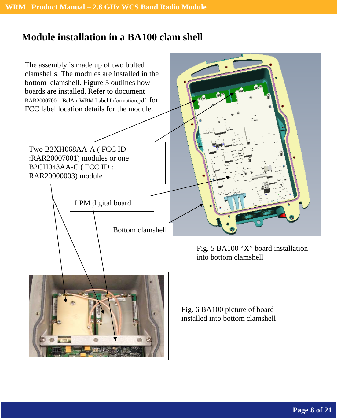    WRM   Product Manual – 2.6 GHz WCS Band Radio Module       Page 8 of 21    Module installation in a BA100 clam shell          The assembly is made up of two bolted clamshells. The modules are installed in the bottom  clamshell. Figure 5 outlines how boards are installed. Refer to document  RAR20007001_BelAir WRM Label Information.pdf  for FCC label location details for the module.  Two B2XH068AA-A ( FCC ID :RAR20007001) modules or one B2CH043AA-C ( FCC ID : RAR20000003) module LPM digital board Fig. 5 BA100 “X” board installation into bottom clamshell Bottom clamshellFig. 6 BA100 picture of board installed into bottom clamshell 