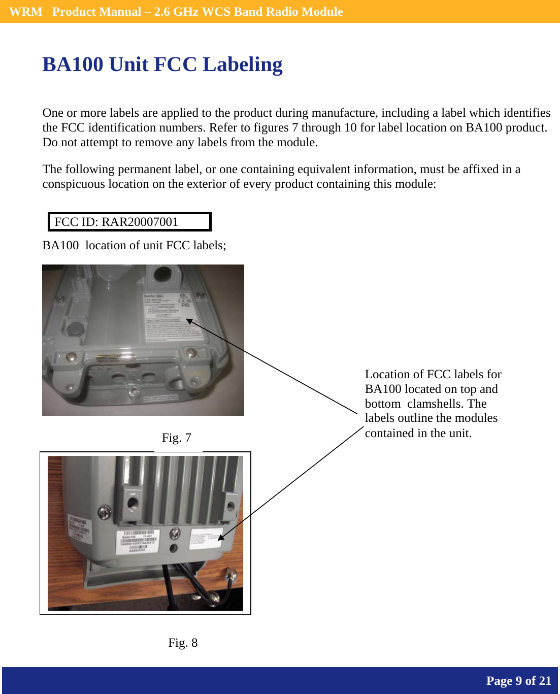    WRM   Product Manual – 2.6 GHz WCS Band Radio Module       Page 9 of 21    BA100 Unit FCC Labeling  One or more labels are applied to the product during manufacture, including a label which identifies the FCC identification numbers. Refer to figures 7 through 10 for label location on BA100 product.  Do not attempt to remove any labels from the module.  The following permanent label, or one containing equivalent information, must be affixed in a conspicuous location on the exterior of every product containing this module:  FCC ID: RAR20007001 BA100  location of unit FCC labels;    Location of FCC labels for BA100 located on top and bottom  clamshells. The labels outline the modules contained in the unit. Fig. 7 Fig. 8 