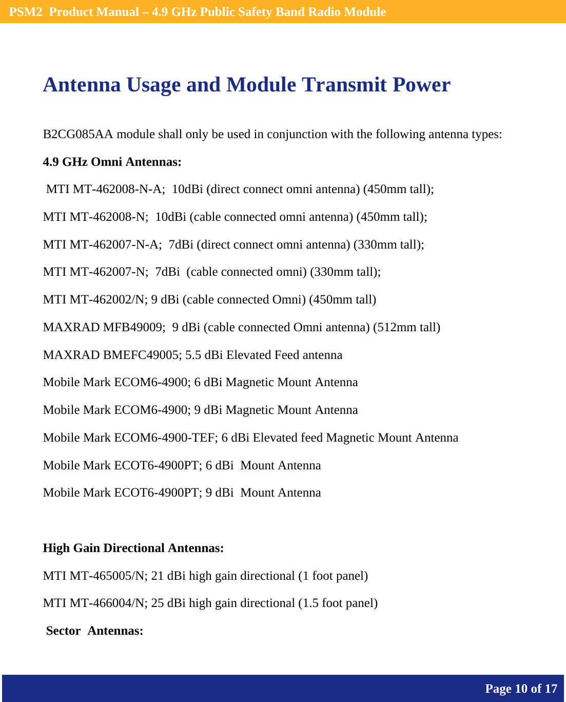    PSM2  Product Manual – 4.9 GHz Public Safety Band Radio Module       Page 10 of 17     Antenna Usage and Module Transmit Power B2CG085AA module shall only be used in conjunction with the following antenna types: 4.9 GHz Omni Antennas:  MTI MT-462008-N-A;  10dBi (direct connect omni antenna) (450mm tall);  MTI MT-462008-N;  10dBi (cable connected omni antenna) (450mm tall);  MTI MT-462007-N-A;  7dBi (direct connect omni antenna) (330mm tall);  MTI MT-462007-N;  7dBi  (cable connected omni) (330mm tall);  MTI MT-462002/N; 9 dBi (cable connected Omni) (450mm tall)  MAXRAD MFB49009;  9 dBi (cable connected Omni antenna) (512mm tall)  MAXRAD BMEFC49005; 5.5 dBi Elevated Feed antenna  Mobile Mark ECOM6-4900; 6 dBi Magnetic Mount Antenna  Mobile Mark ECOM6-4900; 9 dBi Magnetic Mount Antenna  Mobile Mark ECOM6-4900-TEF; 6 dBi Elevated feed Magnetic Mount Antenna  Mobile Mark ECOT6-4900PT; 6 dBi  Mount Antenna  Mobile Mark ECOT6-4900PT; 9 dBi  Mount Antenna  High Gain Directional Antennas: MTI MT-465005/N; 21 dBi high gain directional (1 foot panel)  MTI MT-466004/N; 25 dBi high gain directional (1.5 foot panel)   Sector  Antennas: 