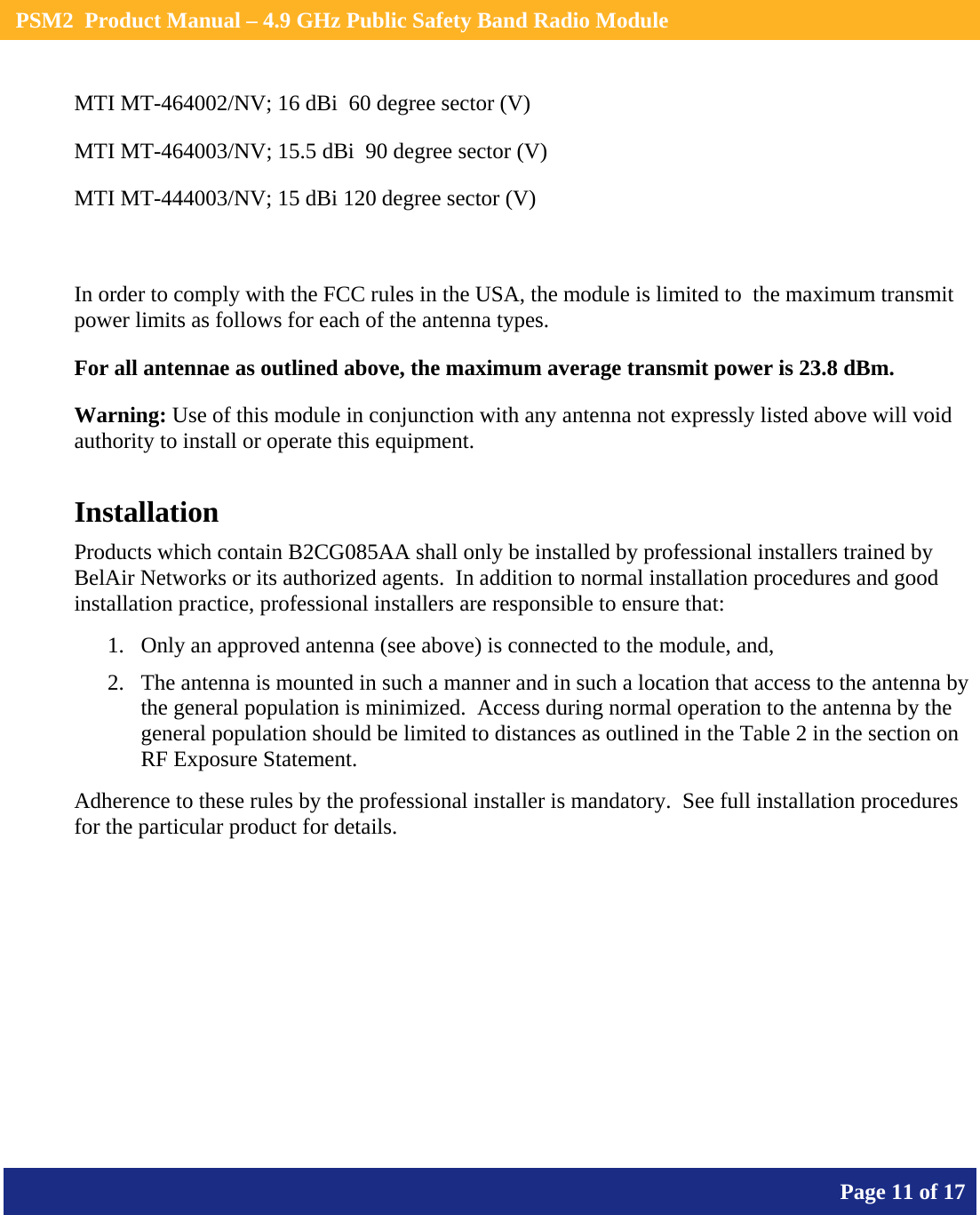    PSM2  Product Manual – 4.9 GHz Public Safety Band Radio Module       Page 11 of 17    MTI MT-464002/NV; 16 dBi  60 degree sector (V)  MTI MT-464003/NV; 15.5 dBi  90 degree sector (V)  MTI MT-444003/NV; 15 dBi 120 degree sector (V)    In order to comply with the FCC rules in the USA, the module is limited to  the maximum transmit power limits as follows for each of the antenna types. For all antennae as outlined above, the maximum average transmit power is 23.8 dBm. Warning: Use of this module in conjunction with any antenna not expressly listed above will void authority to install or operate this equipment. Installation Products which contain B2CG085AA shall only be installed by professional installers trained by BelAir Networks or its authorized agents.  In addition to normal installation procedures and good installation practice, professional installers are responsible to ensure that: 1. Only an approved antenna (see above) is connected to the module, and, 2. The antenna is mounted in such a manner and in such a location that access to the antenna by the general population is minimized.  Access during normal operation to the antenna by the general population should be limited to distances as outlined in the Table 2 in the section on RF Exposure Statement. Adherence to these rules by the professional installer is mandatory.  See full installation procedures for the particular product for details.  