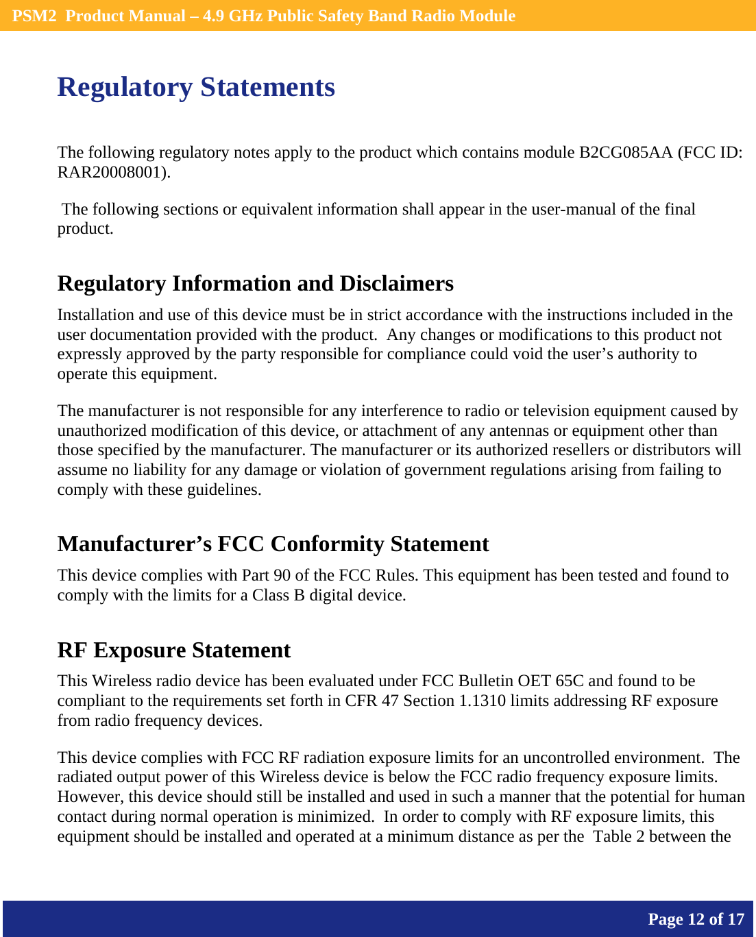    PSM2  Product Manual – 4.9 GHz Public Safety Band Radio Module       Page 12 of 17    Regulatory Statements The following regulatory notes apply to the product which contains module B2CG085AA (FCC ID: RAR20008001).   The following sections or equivalent information shall appear in the user-manual of the final product. Regulatory Information and Disclaimers Installation and use of this device must be in strict accordance with the instructions included in the user documentation provided with the product.  Any changes or modifications to this product not expressly approved by the party responsible for compliance could void the user’s authority to operate this equipment. The manufacturer is not responsible for any interference to radio or television equipment caused by unauthorized modification of this device, or attachment of any antennas or equipment other than those specified by the manufacturer. The manufacturer or its authorized resellers or distributors will assume no liability for any damage or violation of government regulations arising from failing to comply with these guidelines. Manufacturer’s FCC Conformity Statement This device complies with Part 90 of the FCC Rules. This equipment has been tested and found to comply with the limits for a Class B digital device. RF Exposure Statement This Wireless radio device has been evaluated under FCC Bulletin OET 65C and found to be compliant to the requirements set forth in CFR 47 Section 1.1310 limits addressing RF exposure from radio frequency devices. This device complies with FCC RF radiation exposure limits for an uncontrolled environment.  The radiated output power of this Wireless device is below the FCC radio frequency exposure limits.  However, this device should still be installed and used in such a manner that the potential for human contact during normal operation is minimized.  In order to comply with RF exposure limits, this equipment should be installed and operated at a minimum distance as per the  Table 2 between the 