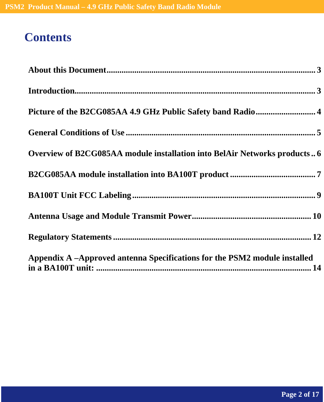    PSM2  Product Manual – 4.9 GHz Public Safety Band Radio Module       Page 2 of 17    Contents About this Document.................................................................................................. 3 Introduction................................................................................................................. 3 Picture of the B2CG085AA 4.9 GHz Public Safety band Radio............................ 4 General Conditions of Use.........................................................................................5 Overview of B2CG085AA module installation into BelAir Networks products..6 B2CG085AA module installation into BA100T product ........................................ 7 BA100T Unit FCC Labeling...................................................................................... 9 Antenna Usage and Module Transmit Power........................................................10 Regulatory Statements ............................................................................................. 12 Appendix A –Approved antenna Specifications for the PSM2 module installed in a BA100T unit: .....................................................................................................14  