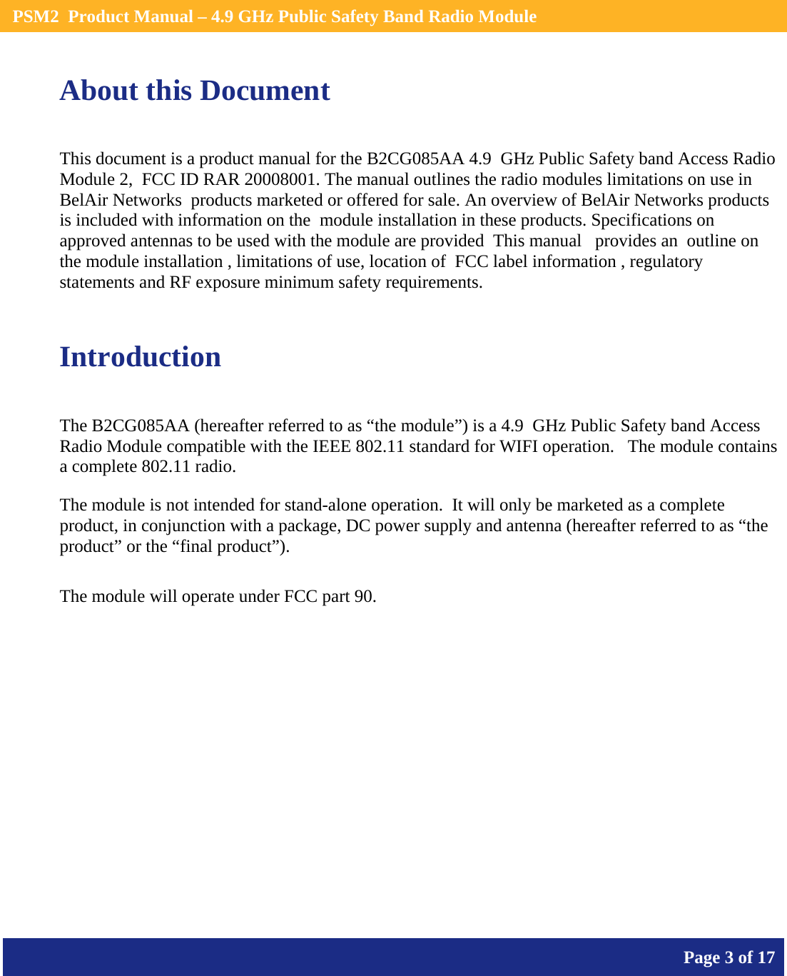    PSM2  Product Manual – 4.9 GHz Public Safety Band Radio Module       Page 3 of 17    About this Document This document is a product manual for the B2CG085AA 4.9  GHz Public Safety band Access Radio Module 2,  FCC ID RAR 20008001. The manual outlines the radio modules limitations on use in BelAir Networks  products marketed or offered for sale. An overview of BelAir Networks products is included with information on the  module installation in these products. Specifications on approved antennas to be used with the module are provided  This manual   provides an  outline on the module installation , limitations of use, location of  FCC label information , regulatory statements and RF exposure minimum safety requirements.  Introduction The B2CG085AA (hereafter referred to as “the module”) is a 4.9  GHz Public Safety band Access Radio Module compatible with the IEEE 802.11 standard for WIFI operation.   The module contains a complete 802.11 radio. The module is not intended for stand-alone operation.  It will only be marketed as a complete product, in conjunction with a package, DC power supply and antenna (hereafter referred to as “the product” or the “final product”).  The module will operate under FCC part 90.    