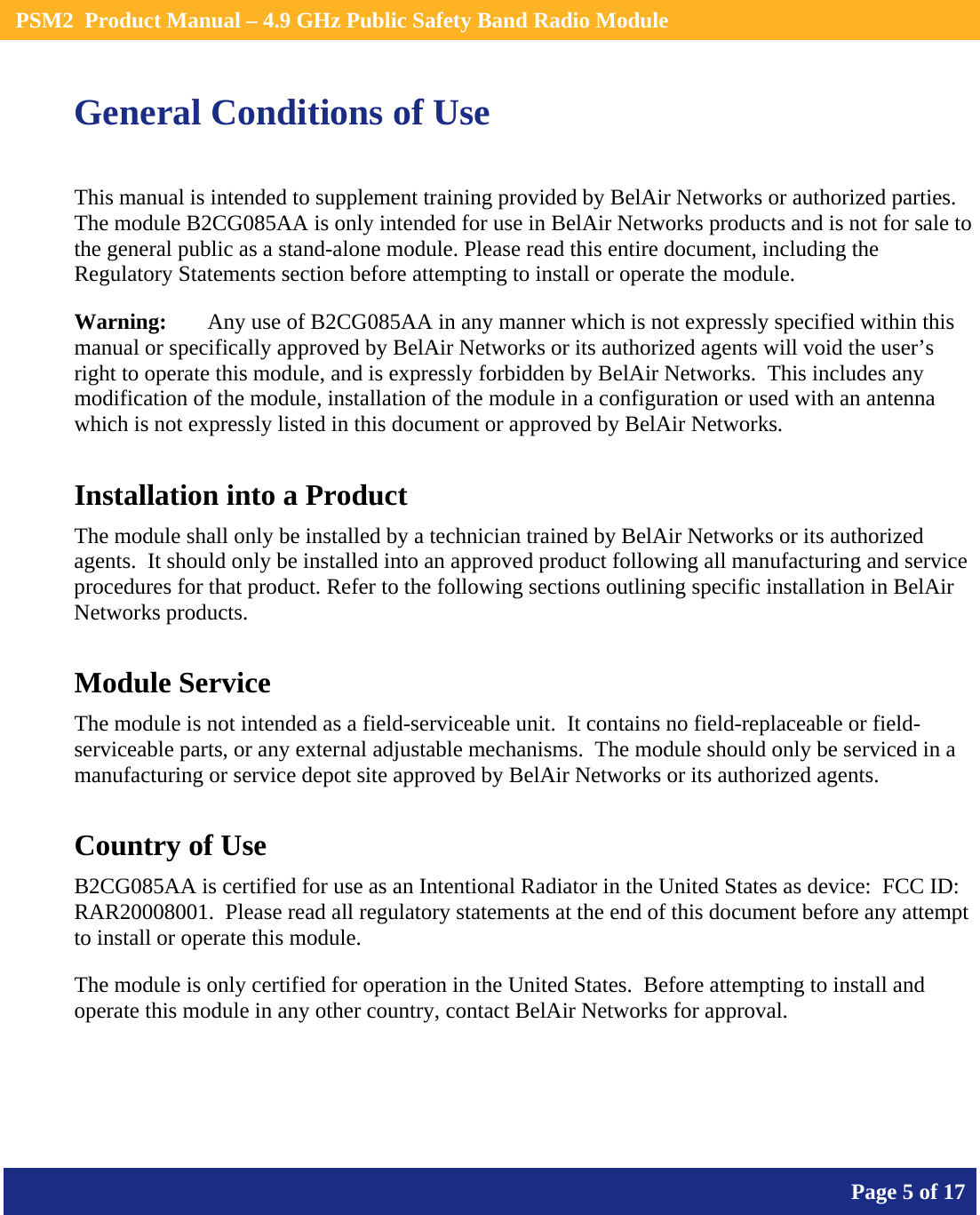    PSM2  Product Manual – 4.9 GHz Public Safety Band Radio Module       Page 5 of 17    General Conditions of Use This manual is intended to supplement training provided by BelAir Networks or authorized parties.  The module B2CG085AA is only intended for use in BelAir Networks products and is not for sale to the general public as a stand-alone module. Please read this entire document, including the Regulatory Statements section before attempting to install or operate the module. Warning:   Any use of B2CG085AA in any manner which is not expressly specified within this manual or specifically approved by BelAir Networks or its authorized agents will void the user’s right to operate this module, and is expressly forbidden by BelAir Networks.  This includes any modification of the module, installation of the module in a configuration or used with an antenna which is not expressly listed in this document or approved by BelAir Networks. Installation into a Product The module shall only be installed by a technician trained by BelAir Networks or its authorized agents.  It should only be installed into an approved product following all manufacturing and service procedures for that product. Refer to the following sections outlining specific installation in BelAir Networks products. Module Service The module is not intended as a field-serviceable unit.  It contains no field-replaceable or field-serviceable parts, or any external adjustable mechanisms.  The module should only be serviced in a manufacturing or service depot site approved by BelAir Networks or its authorized agents. Country of Use B2CG085AA is certified for use as an Intentional Radiator in the United States as device:  FCC ID:  RAR20008001.  Please read all regulatory statements at the end of this document before any attempt to install or operate this module. The module is only certified for operation in the United States.  Before attempting to install and operate this module in any other country, contact BelAir Networks for approval.   