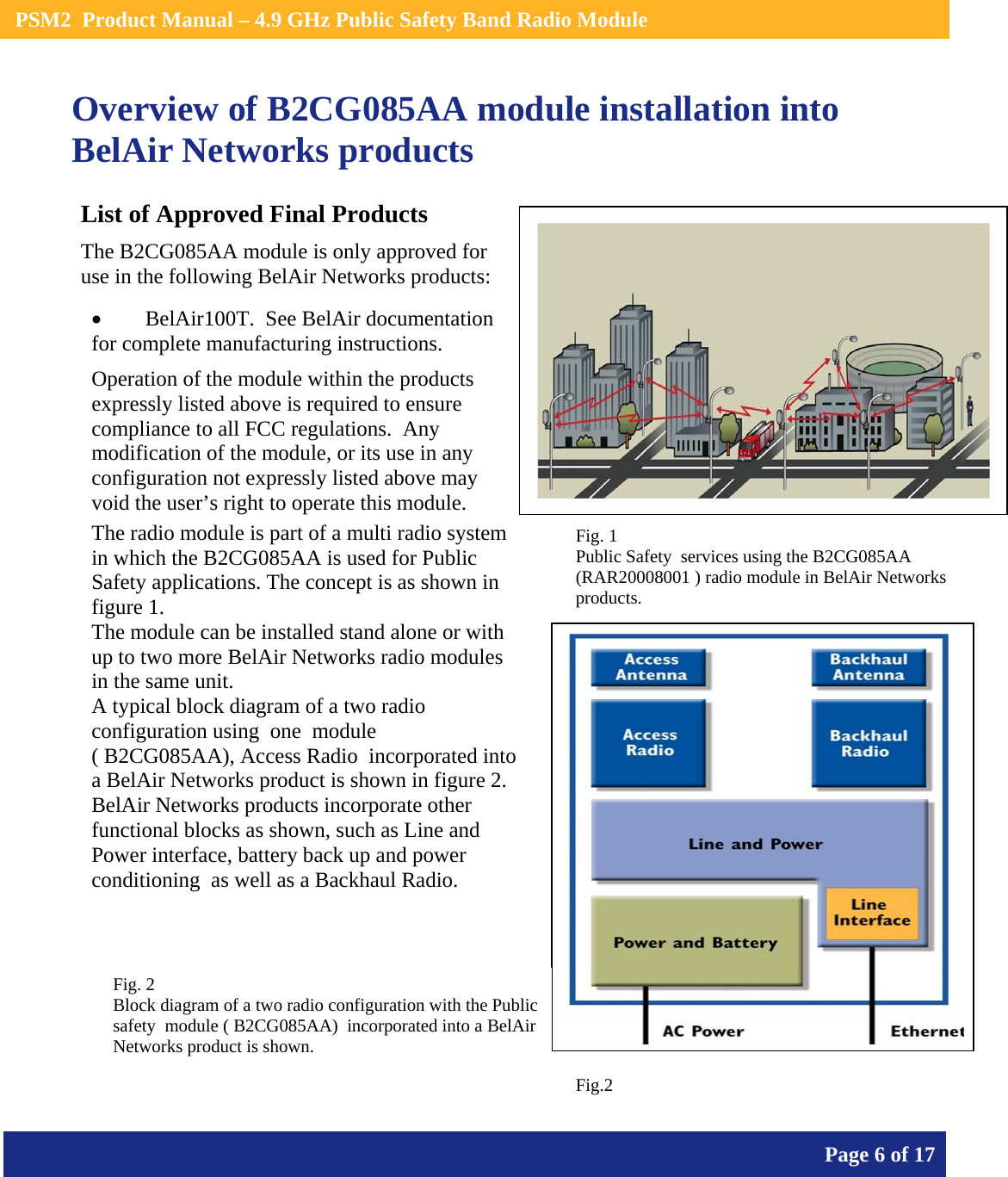    PSM2  Product Manual – 4.9 GHz Public Safety Band Radio Module       Page 6 of 17    Overview of B2CG085AA module installation into BelAir Networks products                   List of Approved Final Products The B2CG085AA module is only approved for use in the following BelAir Networks products: • BelAir100T.  See BelAir documentation for complete manufacturing instructions. Operation of the module within the products expressly listed above is required to ensure compliance to all FCC regulations.  Any modification of the module, or its use in any configuration not expressly listed above may void the user’s right to operate this module.  The radio module is part of a multi radio system in which the B2CG085AA is used for Public Safety applications. The concept is as shown in figure 1. The module can be installed stand alone or with up to two more BelAir Networks radio modules in the same unit. A typical block diagram of a two radio configuration using  one  module                         ( B2CG085AA), Access Radio  incorporated into a BelAir Networks product is shown in figure 2. BelAir Networks products incorporate other functional blocks as shown, such as Line and Power interface, battery back up and power conditioning  as well as a Backhaul Radio. Fig. 1  Public Safety  services using the B2CG085AA  (RAR20008001 ) radio module in BelAir Networks products.   Fig. 2  Block diagram of a two radio configuration with the Public safety  module ( B2CG085AA)  incorporated into a BelAir Networks product is shown. Fig.2 