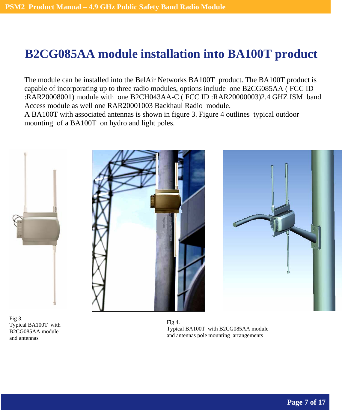    PSM2  Product Manual – 4.9 GHz Public Safety Band Radio Module       Page 7 of 17     B2CG085AA module installation into BA100T product              The module can be installed into the BelAir Networks BA100T  product. The BA100T product is capable of incorporating up to three radio modules, options include  one B2CG085AA ( FCC ID :RAR20008001) module with  one B2CH043AA-C ( FCC ID :RAR20000003)2.4 GHZ ISM  band Access module as well one RAR20001003 Backhaul Radio  module. A BA100T with associated antennas is shown in figure 3. Figure 4 outlines  typical outdoor mounting  of a BA100T  on hydro and light poles. Fig 3. Typical BA100T  with B2CG085AA module and antennas Fig 4. Typical BA100T  with B2CG085AA module and antennas pole mounting  arrangements 