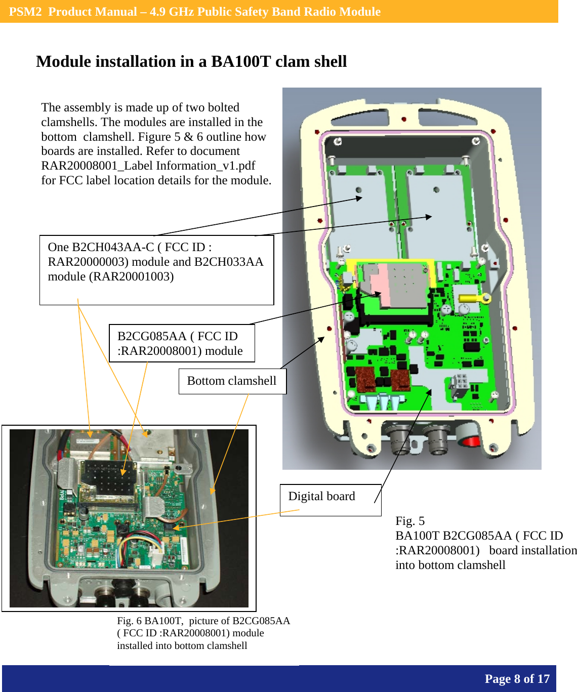    PSM2  Product Manual – 4.9 GHz Public Safety Band Radio Module       Page 8 of 17    Module installation in a BA100T clam shell        The assembly is made up of two bolted clamshells. The modules are installed in the bottom  clamshell. Figure 5 &amp; 6 outline how boards are installed. Refer to document  RAR20008001_Label Information_v1.pdf  for FCC label location details for the module. One B2CH043AA-C ( FCC ID : RAR20000003) module and B2CH033AA  module (RAR20001003) B2CG085AA ( FCC ID :RAR20008001) module Fig. 5 BA100T B2CG085AA ( FCC ID :RAR20008001)   board installation into bottom clamshell Bottom clamshellFig. 6 BA100T,  picture of B2CG085AA ( FCC ID :RAR20008001) module installed into bottom clamshell Digital board 