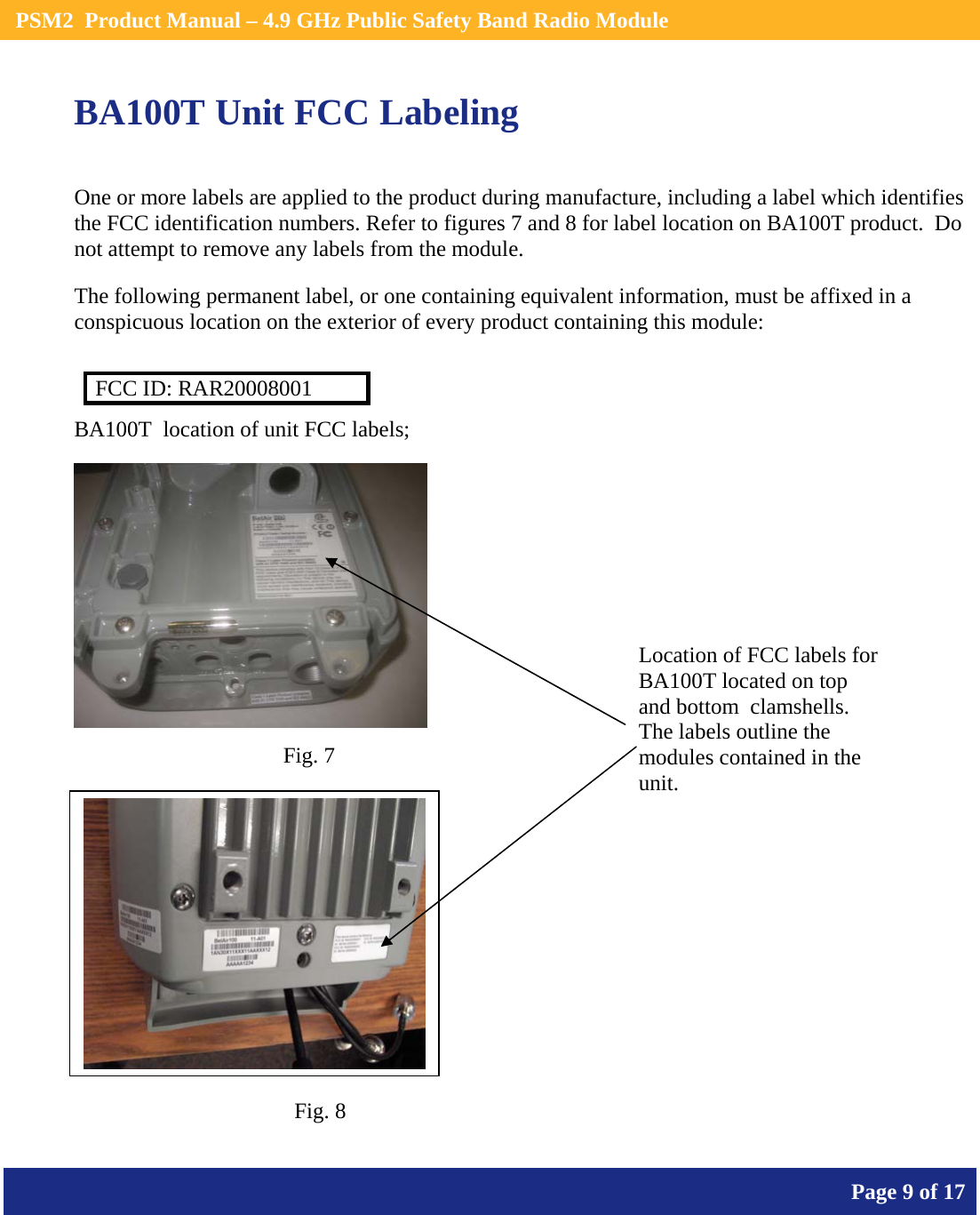    PSM2  Product Manual – 4.9 GHz Public Safety Band Radio Module       Page 9 of 17    BA100T Unit FCC Labeling  One or more labels are applied to the product during manufacture, including a label which identifies the FCC identification numbers. Refer to figures 7 and 8 for label location on BA100T product.  Do not attempt to remove any labels from the module.  The following permanent label, or one containing equivalent information, must be affixed in a conspicuous location on the exterior of every product containing this module:  FCC ID: RAR20008001 BA100T  location of unit FCC labels;     Location of FCC labels for BA100T located on top and bottom  clamshells. The labels outline the modules contained in the unit.Fig. 7 Fig. 8 