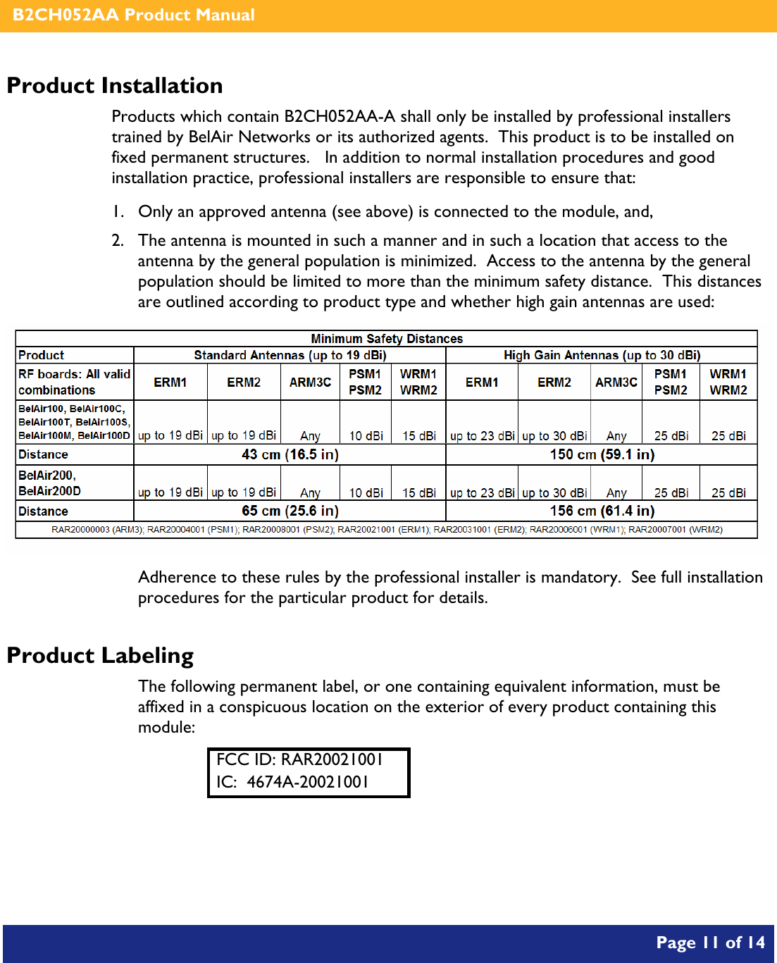    B2CH052AA Product Manual       Page 11 of 14    Product Installation Products which contain B2CH052AA-A shall only be installed by professional installers trained by BelAir Networks or its authorized agents.  This product is to be installed on fixed permanent structures.   In addition to normal installation procedures and good installation practice, professional installers are responsible to ensure that: 1. Only an approved antenna (see above) is connected to the module, and, 2. The antenna is mounted in such a manner and in such a location that access to the antenna by the general population is minimized.  Access to the antenna by the general population should be limited to more than the minimum safety distance.  This distances are outlined according to product type and whether high gain antennas are used:  Adherence to these rules by the professional installer is mandatory.  See full installation procedures for the particular product for details. Product Labeling The following permanent label, or one containing equivalent information, must be affixed in a conspicuous location on the exterior of every product containing this module: FCC ID: RAR20021001 IC:  4674A-20021001  