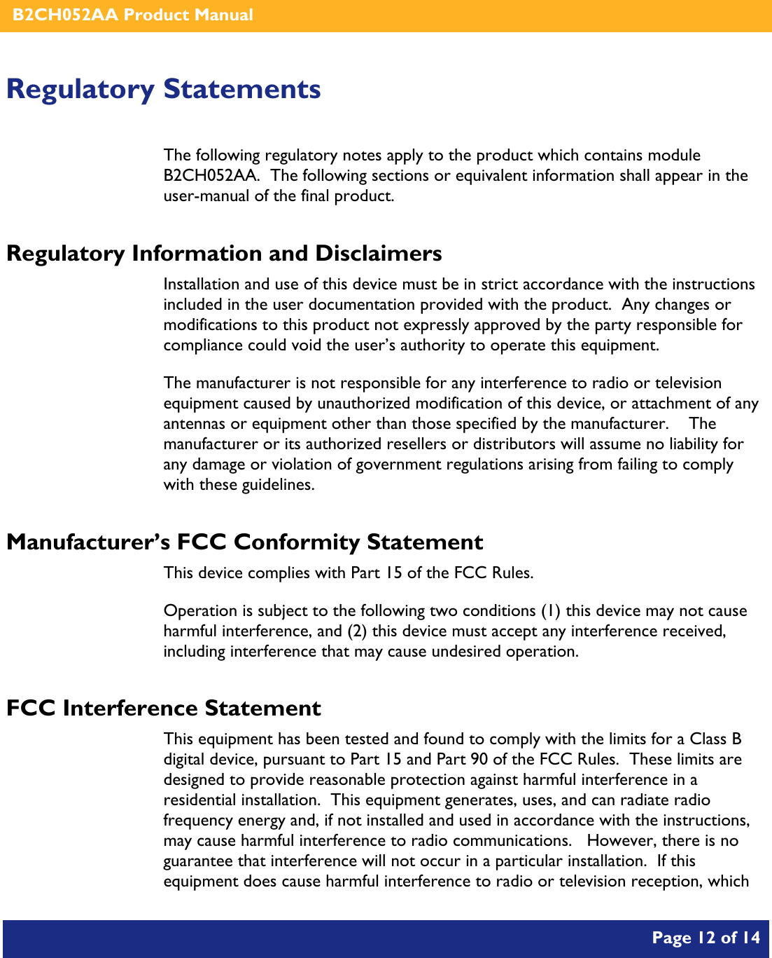    B2CH052AA Product Manual       Page 12 of 14    Regulatory Statements The following regulatory notes apply to the product which contains module B2CH052AA.  The following sections or equivalent information shall appear in the user-manual of the final product. Regulatory Information and Disclaimers Installation and use of this device must be in strict accordance with the instructions included in the user documentation provided with the product.  Any changes or modifications to this product not expressly approved by the party responsible for compliance could void the user’s authority to operate this equipment. The manufacturer is not responsible for any interference to radio or television equipment caused by unauthorized modification of this device, or attachment of any antennas or equipment other than those specified by the manufacturer.    The manufacturer or its authorized resellers or distributors will assume no liability for any damage or violation of government regulations arising from failing to comply with these guidelines. Manufacturer’s FCC Conformity Statement This device complies with Part 15 of the FCC Rules. Operation is subject to the following two conditions (1) this device may not cause harmful interference, and (2) this device must accept any interference received, including interference that may cause undesired operation. FCC Interference Statement This equipment has been tested and found to comply with the limits for a Class B digital device, pursuant to Part 15 and Part 90 of the FCC Rules.  These limits are designed to provide reasonable protection against harmful interference in a residential installation.  This equipment generates, uses, and can radiate radio frequency energy and, if not installed and used in accordance with the instructions, may cause harmful interference to radio communications.   However, there is no guarantee that interference will not occur in a particular installation.  If this equipment does cause harmful interference to radio or television reception, which 