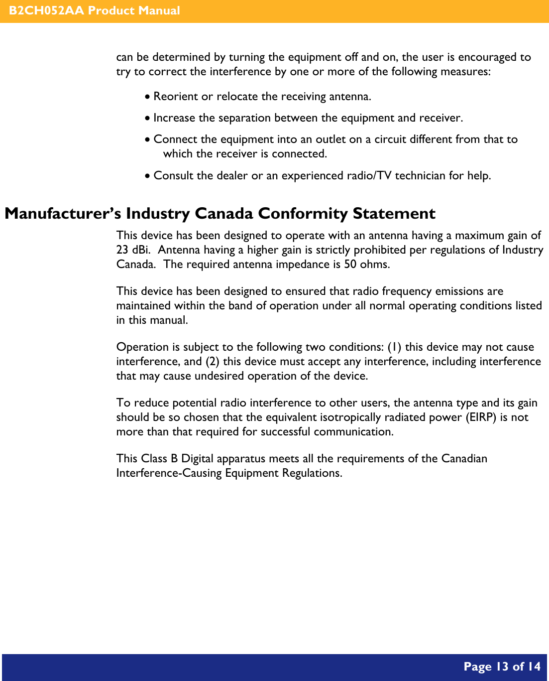    B2CH052AA Product Manual       Page 13 of 14    can be determined by turning the equipment off and on, the user is encouraged to try to correct the interference by one or more of the following measures:  • Reorient or relocate the receiving antenna. • Increase the separation between the equipment and receiver. • Connect the equipment into an outlet on a circuit different from that to which the receiver is connected. • Consult the dealer or an experienced radio/TV technician for help. Manufacturer’s Industry Canada Conformity Statement This device has been designed to operate with an antenna having a maximum gain of 23 dBi.  Antenna having a higher gain is strictly prohibited per regulations of Industry Canada.  The required antenna impedance is 50 ohms. This device has been designed to ensured that radio frequency emissions are maintained within the band of operation under all normal operating conditions listed in this manual. Operation is subject to the following two conditions: (1) this device may not cause interference, and (2) this device must accept any interference, including interference that may cause undesired operation of the device. To reduce potential radio interference to other users, the antenna type and its gain should be so chosen that the equivalent isotropically radiated power (EIRP) is not more than that required for successful communication. This Class B Digital apparatus meets all the requirements of the Canadian Interference-Causing Equipment Regulations.   