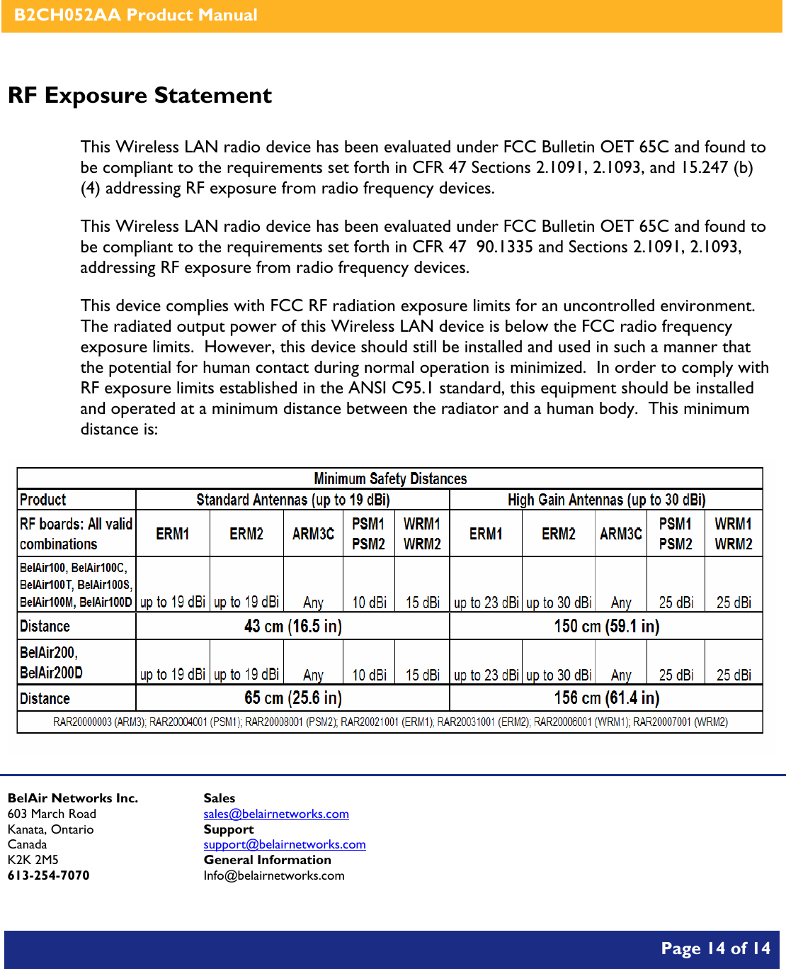    B2CH052AA Product Manual       Page 14 of 14    RF Exposure Statement  This Wireless LAN radio device has been evaluated under FCC Bulletin OET 65C and found to be compliant to the requirements set forth in CFR 47 Sections 2.1091, 2.1093, and 15.247 (b) (4) addressing RF exposure from radio frequency devices. This Wireless LAN radio device has been evaluated under FCC Bulletin OET 65C and found to be compliant to the requirements set forth in CFR 47  90.1335 and Sections 2.1091, 2.1093, addressing RF exposure from radio frequency devices. This device complies with FCC RF radiation exposure limits for an uncontrolled environment.  The radiated output power of this Wireless LAN device is below the FCC radio frequency exposure limits.  However, this device should still be installed and used in such a manner that the potential for human contact during normal operation is minimized.  In order to comply with RF exposure limits established in the ANSI C95.1 standard, this equipment should be installed and operated at a minimum distance between the radiator and a human body.  This minimum distance is:     BelAir Networks Inc. 603 March Road Kanata, Ontario Canada K2K 2M5 613-254-7070 Sales sales@belairnetworks.com Support support@belairnetworks.com General Information Info@belairnetworks.com 