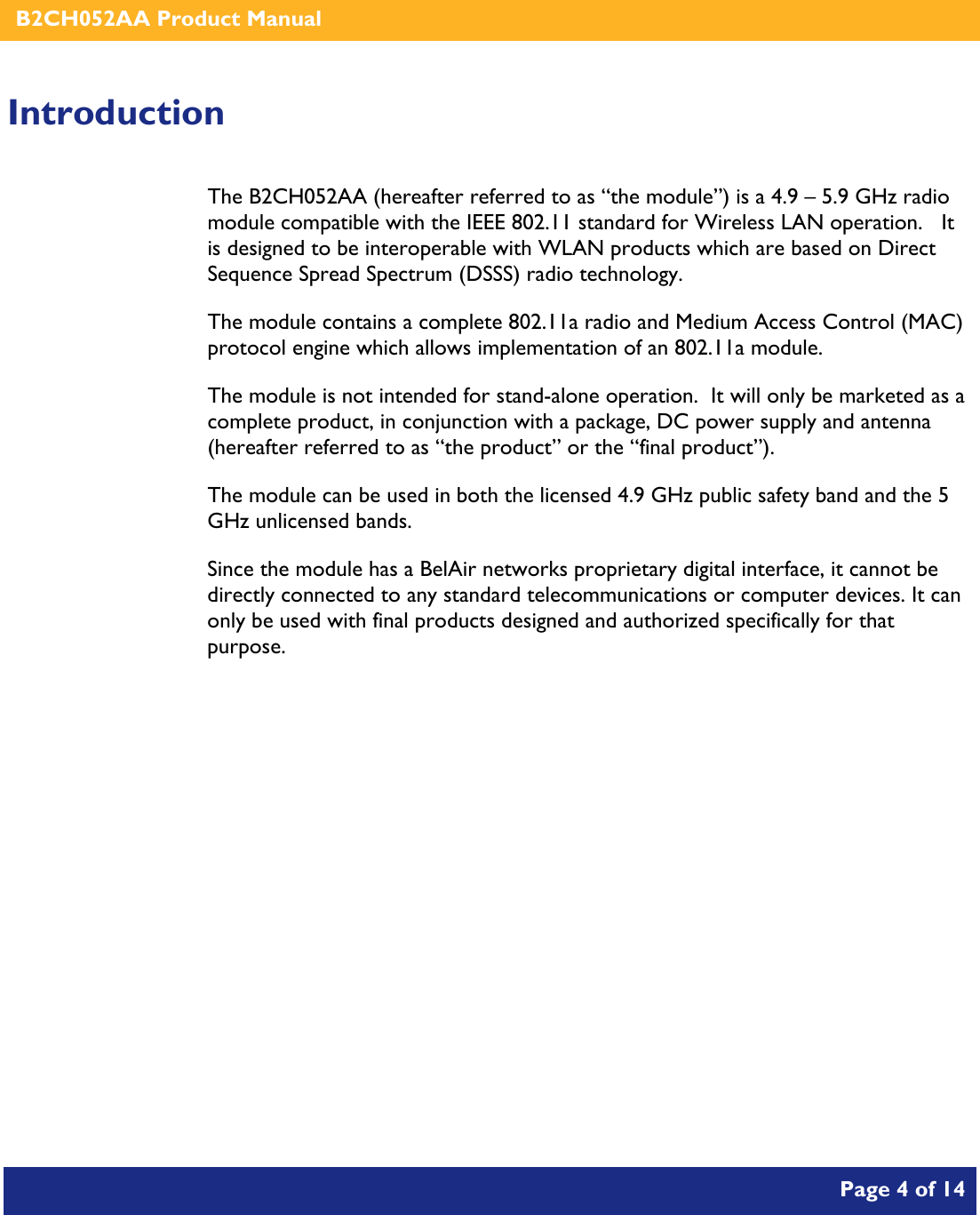    B2CH052AA Product Manual       Page 4 of 14    Introduction The B2CH052AA (hereafter referred to as “the module”) is a 4.9 – 5.9 GHz radio module compatible with the IEEE 802.11 standard for Wireless LAN operation.   It is designed to be interoperable with WLAN products which are based on Direct Sequence Spread Spectrum (DSSS) radio technology. The module contains a complete 802.11a radio and Medium Access Control (MAC) protocol engine which allows implementation of an 802.11a module. The module is not intended for stand-alone operation.  It will only be marketed as a complete product, in conjunction with a package, DC power supply and antenna (hereafter referred to as “the product” or the “final product”). The module can be used in both the licensed 4.9 GHz public safety band and the 5 GHz unlicensed bands. Since the module has a BelAir networks proprietary digital interface, it cannot be directly connected to any standard telecommunications or computer devices. It can only be used with final products designed and authorized specifically for that purpose.   