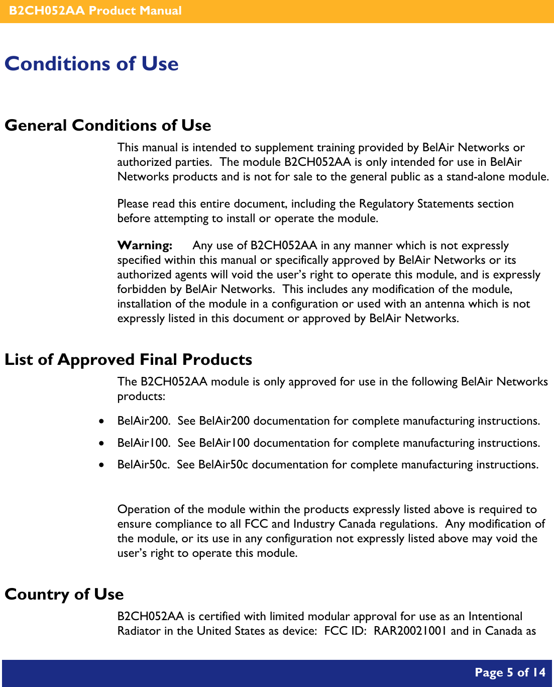    B2CH052AA Product Manual       Page 5 of 14    Conditions of Use General Conditions of Use This manual is intended to supplement training provided by BelAir Networks or authorized parties.  The module B2CH052AA is only intended for use in BelAir Networks products and is not for sale to the general public as a stand-alone module. Please read this entire document, including the Regulatory Statements section before attempting to install or operate the module. Warning:   Any use of B2CH052AA in any manner which is not expressly specified within this manual or specifically approved by BelAir Networks or its authorized agents will void the user’s right to operate this module, and is expressly forbidden by BelAir Networks.  This includes any modification of the module, installation of the module in a configuration or used with an antenna which is not expressly listed in this document or approved by BelAir Networks. List of Approved Final Products The B2CH052AA module is only approved for use in the following BelAir Networks products: • BelAir200.  See BelAir200 documentation for complete manufacturing instructions. • BelAir100.  See BelAir100 documentation for complete manufacturing instructions. • BelAir50c.  See BelAir50c documentation for complete manufacturing instructions.  Operation of the module within the products expressly listed above is required to ensure compliance to all FCC and Industry Canada regulations.  Any modification of the module, or its use in any configuration not expressly listed above may void the user’s right to operate this module.  Country of Use B2CH052AA is certified with limited modular approval for use as an Intentional Radiator in the United States as device:  FCC ID:  RAR20021001 and in Canada as 