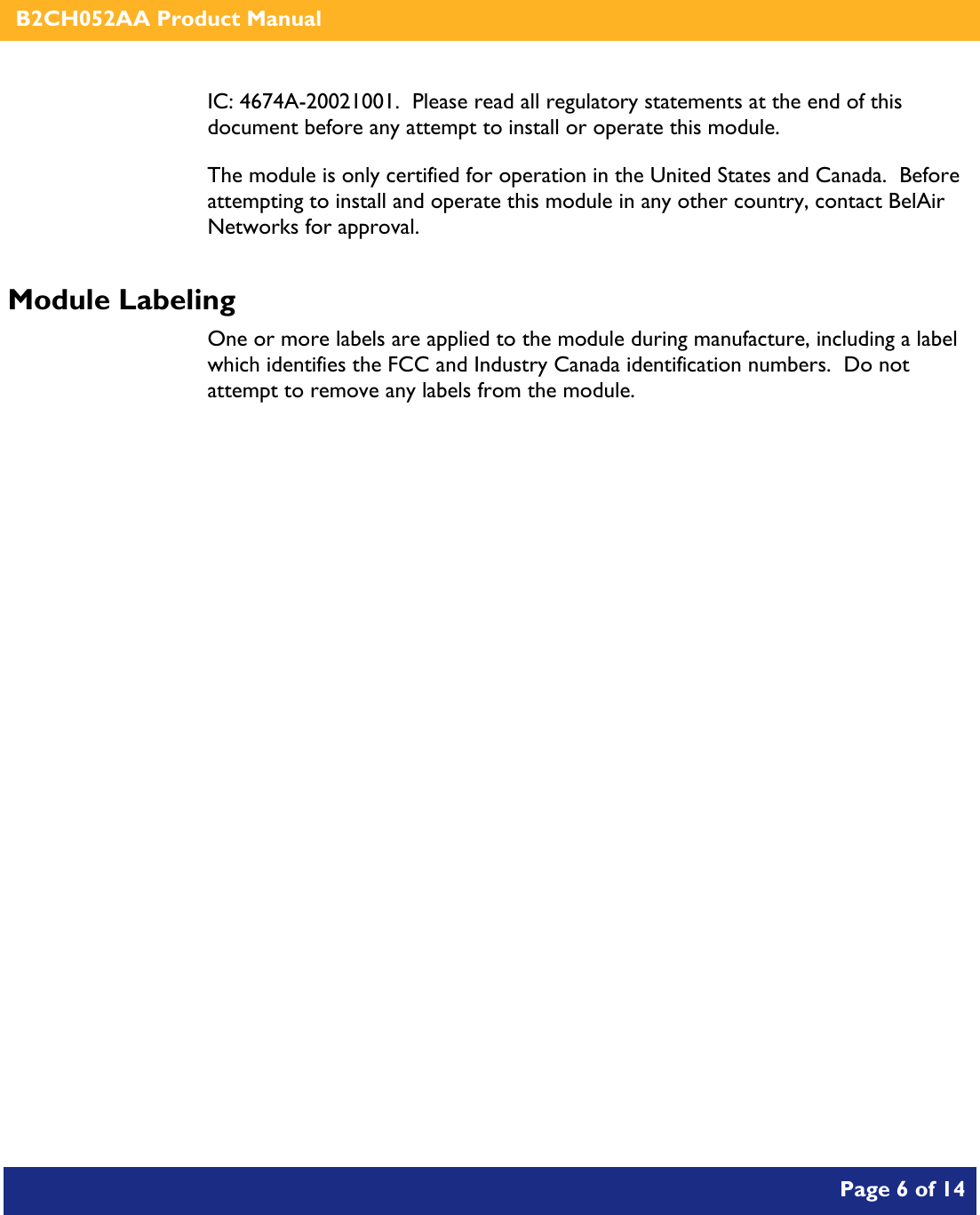    B2CH052AA Product Manual       Page 6 of 14    IC: 4674A-20021001.  Please read all regulatory statements at the end of this document before any attempt to install or operate this module. The module is only certified for operation in the United States and Canada.  Before attempting to install and operate this module in any other country, contact BelAir Networks for approval. Module Labeling One or more labels are applied to the module during manufacture, including a label which identifies the FCC and Industry Canada identification numbers.  Do not attempt to remove any labels from the module.  