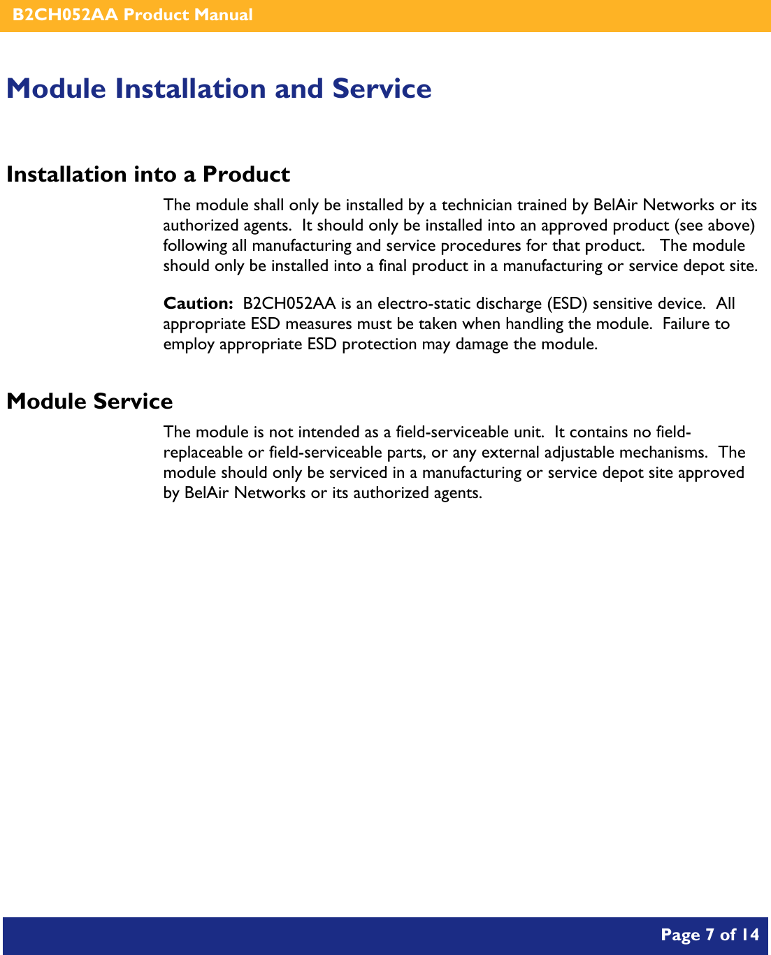    B2CH052AA Product Manual       Page 7 of 14    Module Installation and Service Installation into a Product The module shall only be installed by a technician trained by BelAir Networks or its authorized agents.  It should only be installed into an approved product (see above) following all manufacturing and service procedures for that product.   The module should only be installed into a final product in a manufacturing or service depot site. Caution:  B2CH052AA is an electro-static discharge (ESD) sensitive device.  All appropriate ESD measures must be taken when handling the module.  Failure to employ appropriate ESD protection may damage the module. Module Service The module is not intended as a field-serviceable unit.  It contains no field-replaceable or field-serviceable parts, or any external adjustable mechanisms.  The module should only be serviced in a manufacturing or service depot site approved by BelAir Networks or its authorized agents.  