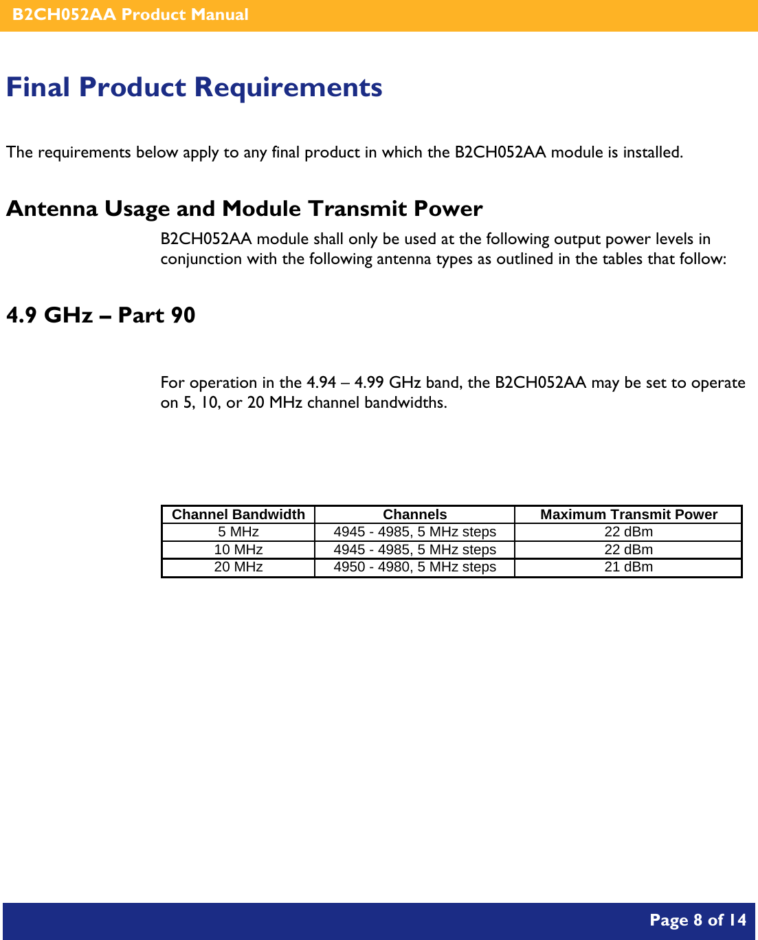    B2CH052AA Product Manual       Page 8 of 14    Final Product Requirements The requirements below apply to any final product in which the B2CH052AA module is installed. Antenna Usage and Module Transmit Power B2CH052AA module shall only be used at the following output power levels in conjunction with the following antenna types as outlined in the tables that follow: 4.9 GHz – Part 90  For operation in the 4.94 – 4.99 GHz band, the B2CH052AA may be set to operate on 5, 10, or 20 MHz channel bandwidths.   Channel Bandwidth Channels Maximum Transmit Power5 MHz 4945 - 4985, 5 MHz steps 22 dBm10 MHz 4945 - 4985, 5 MHz steps 22 dBm20 MHz 4950 - 4980, 5 MHz steps 21 dBm   