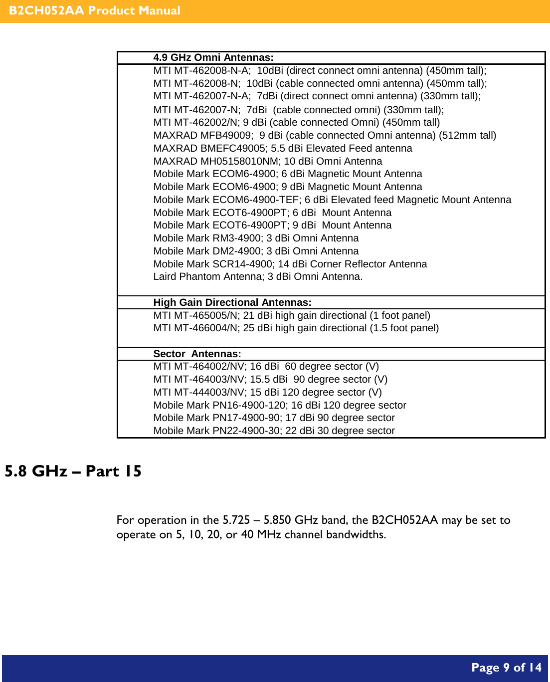    B2CH052AA Product Manual       Page 9 of 14    4.9 GHz Omni Antennas:MTI MT-462008-N-A;  10dBi (direct connect omni antenna) (450mm tall); MTI MT-462008-N;  10dBi (cable connected omni antenna) (450mm tall); MTI MT-462007-N-A;  7dBi (direct connect omni antenna) (330mm tall); MTI MT-462007-N;  7dBi  (cable connected omni) (330mm tall); MTI MT-462002/N; 9 dBi (cable connected Omni) (450mm tall) MAXRAD MFB49009;  9 dBi (cable connected Omni antenna) (512mm tall) MAXRAD BMEFC49005; 5.5 dBi Elevated Feed antenna MAXRAD MH05158010NM; 10 dBi Omni AntennaMobile Mark ECOM6-4900; 6 dBi Magnetic Mount Antenna Mobile Mark ECOM6-4900; 9 dBi Magnetic Mount Antenna Mobile Mark ECOM6-4900-TEF; 6 dBi Elevated feed Magnetic Mount Antenna Mobile Mark ECOT6-4900PT; 6 dBi  Mount Antenna Mobile Mark ECOT6-4900PT; 9 dBi  Mount AntennaMobile Mark RM3-4900; 3 dBi Omni AntennaMobile Mark DM2-4900; 3 dBi Omni AntennaMobile Mark SCR14-4900; 14 dBi Corner Reflector AntennaLaird Phantom Antenna; 3 dBi Omni Antenna.High Gain Directional Antennas:MTI MT-465005/N; 21 dBi high gain directional (1 foot panel) MTI MT-466004/N; 25 dBi high gain directional (1.5 foot panel) Sector  Antennas:MTI MT-464002/NV; 16 dBi  60 degree sector (V) MTI MT-464003/NV; 15.5 dBi  90 degree sector (V) MTI MT-444003/NV; 15 dBi 120 degree sector (V) Mobile Mark PN16-4900-120; 16 dBi 120 degree sectorMobile Mark PN17-4900-90; 17 dBi 90 degree sectorMobile Mark PN22-4900-30; 22 dBi 30 degree sector 5.8 GHz – Part 15  For operation in the 5.725 – 5.850 GHz band, the B2CH052AA may be set to operate on 5, 10, 20, or 40 MHz channel bandwidths. 