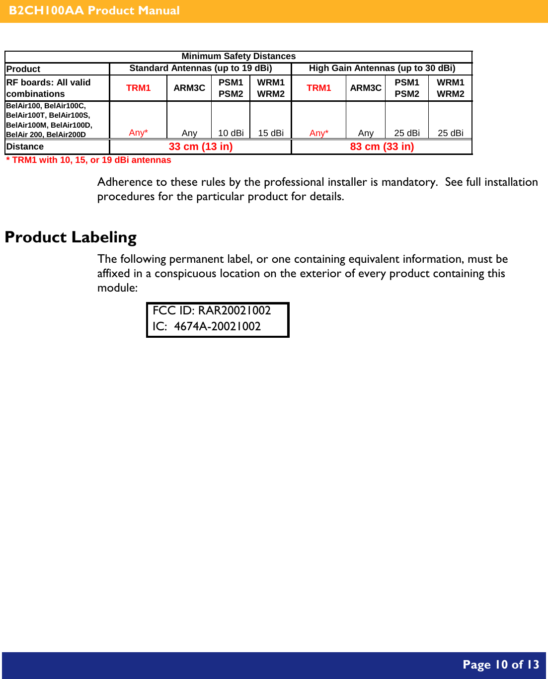    B2CH100AA Product Manual       Page 10 of 13    Product RF boards: All valid combinations TRM1 ARM3C PSM1 PSM2 WRM1 WRM2 TRM1 ARM3C PSM1 PSM2 WRM1 WRM2BelAir100, BelAir100C, BelAir100T, BelAir100S, BelAir100M, BelAir100D, BelAir 200, BelAir200DAny* Any 10 dBi 15 dBi Any* Any 25 dBi 25 dBiDistance* TRM1 with 10, 15, or 19 dBi antennasHigh Gain Antennas (up to 30 dBi)Minimum Safety DistancesStandard Antennas (up to 19 dBi)33 cm (13 in) 83 cm (33 in) Adherence to these rules by the professional installer is mandatory.  See full installation procedures for the particular product for details. Product Labeling The following permanent label, or one containing equivalent information, must be affixed in a conspicuous location on the exterior of every product containing this module: FCC ID: RAR20021002 IC:  4674A-20021002  