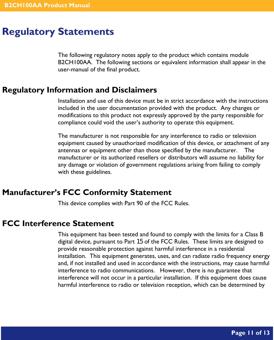    B2CH100AA Product Manual       Page 11 of 13    Regulatory Statements The following regulatory notes apply to the product which contains module B2CH100AA.  The following sections or equivalent information shall appear in the user-manual of the final product. Regulatory Information and Disclaimers Installation and use of this device must be in strict accordance with the instructions included in the user documentation provided with the product.  Any changes or modifications to this product not expressly approved by the party responsible for compliance could void the user’s authority to operate this equipment. The manufacturer is not responsible for any interference to radio or television equipment caused by unauthorized modification of this device, or attachment of any antennas or equipment other than those specified by the manufacturer.    The manufacturer or its authorized resellers or distributors will assume no liability for any damage or violation of government regulations arising from failing to comply with these guidelines. Manufacturer’s FCC Conformity Statement This device complies with Part 90 of the FCC Rules. FCC Interference Statement This equipment has been tested and found to comply with the limits for a Class B digital device, pursuant to Part 15 of the FCC Rules.  These limits are designed to provide reasonable protection against harmful interference in a residential installation.  This equipment generates, uses, and can radiate radio frequency energy and, if not installed and used in accordance with the instructions, may cause harmful interference to radio communications.   However, there is no guarantee that interference will not occur in a particular installation.  If this equipment does cause harmful interference to radio or television reception, which can be determined by 