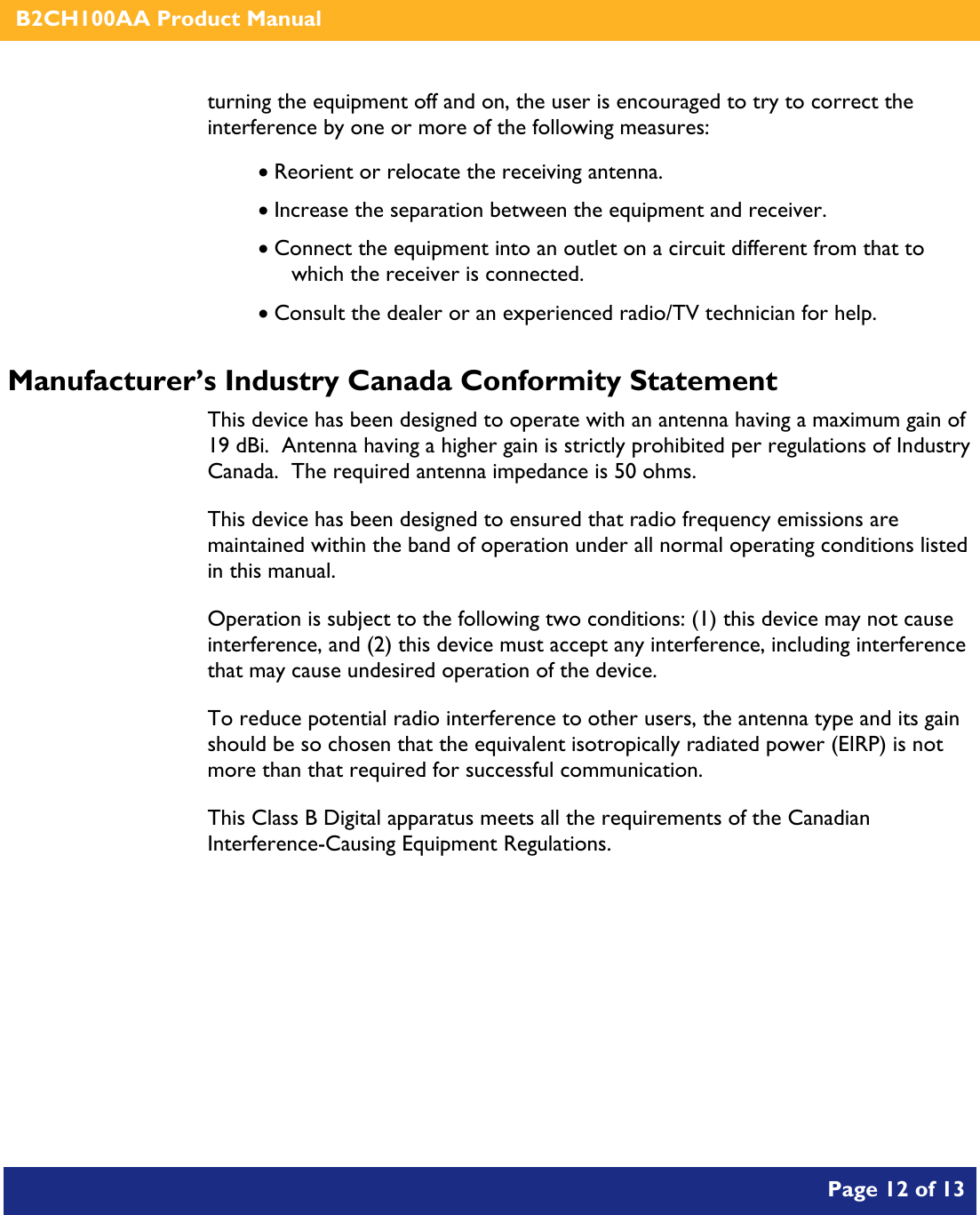    B2CH100AA Product Manual       Page 12 of 13    turning the equipment off and on, the user is encouraged to try to correct the interference by one or more of the following measures:  • Reorient or relocate the receiving antenna. • Increase the separation between the equipment and receiver. • Connect the equipment into an outlet on a circuit different from that to which the receiver is connected. • Consult the dealer or an experienced radio/TV technician for help. Manufacturer’s Industry Canada Conformity Statement This device has been designed to operate with an antenna having a maximum gain of 19 dBi.  Antenna having a higher gain is strictly prohibited per regulations of Industry Canada.  The required antenna impedance is 50 ohms. This device has been designed to ensured that radio frequency emissions are maintained within the band of operation under all normal operating conditions listed in this manual. Operation is subject to the following two conditions: (1) this device may not cause interference, and (2) this device must accept any interference, including interference that may cause undesired operation of the device. To reduce potential radio interference to other users, the antenna type and its gain should be so chosen that the equivalent isotropically radiated power (EIRP) is not more than that required for successful communication. This Class B Digital apparatus meets all the requirements of the Canadian Interference-Causing Equipment Regulations.   