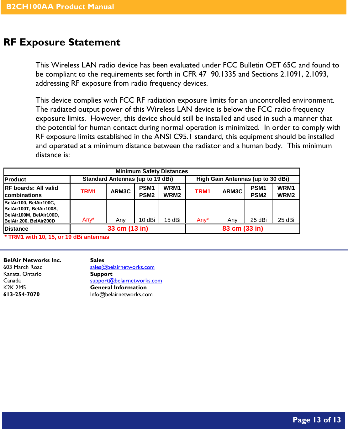    B2CH100AA Product Manual       Page 13 of 13    RF Exposure Statement  This Wireless LAN radio device has been evaluated under FCC Bulletin OET 65C and found to be compliant to the requirements set forth in CFR 47  90.1335 and Sections 2.1091, 2.1093, addressing RF exposure from radio frequency devices. This device complies with FCC RF radiation exposure limits for an uncontrolled environment.  The radiated output power of this Wireless LAN device is below the FCC radio frequency exposure limits.  However, this device should still be installed and used in such a manner that the potential for human contact during normal operation is minimized.  In order to comply with RF exposure limits established in the ANSI C95.1 standard, this equipment should be installed and operated at a minimum distance between the radiator and a human body.  This minimum distance is:  Product RF boards: All valid combinations TRM1 ARM3C PSM1 PSM2 WRM1 WRM2 TRM1 ARM3C PSM1 PSM2 WRM1 WRM2BelAir100, BelAir100C, BelAir100T, BelAir100S, BelAir100M, BelAir100D, BelAir 200, BelAir200DAny* Any 10 dBi 15 dBi Any* Any 25 dBi 25 dBiDistance* TRM1 with 10, 15, or 19 dBi antennasHigh Gain Antennas (up to 30 dBi)Minimum Safety DistancesStandard Antennas (up to 19 dBi)33 cm (13 in) 83 cm (33 in)   BelAir Networks Inc. 603 March Road Kanata, Ontario Canada K2K 2M5 613-254-7070 Sales sales@belairnetworks.com Support support@belairnetworks.com General Information Info@belairnetworks.com 