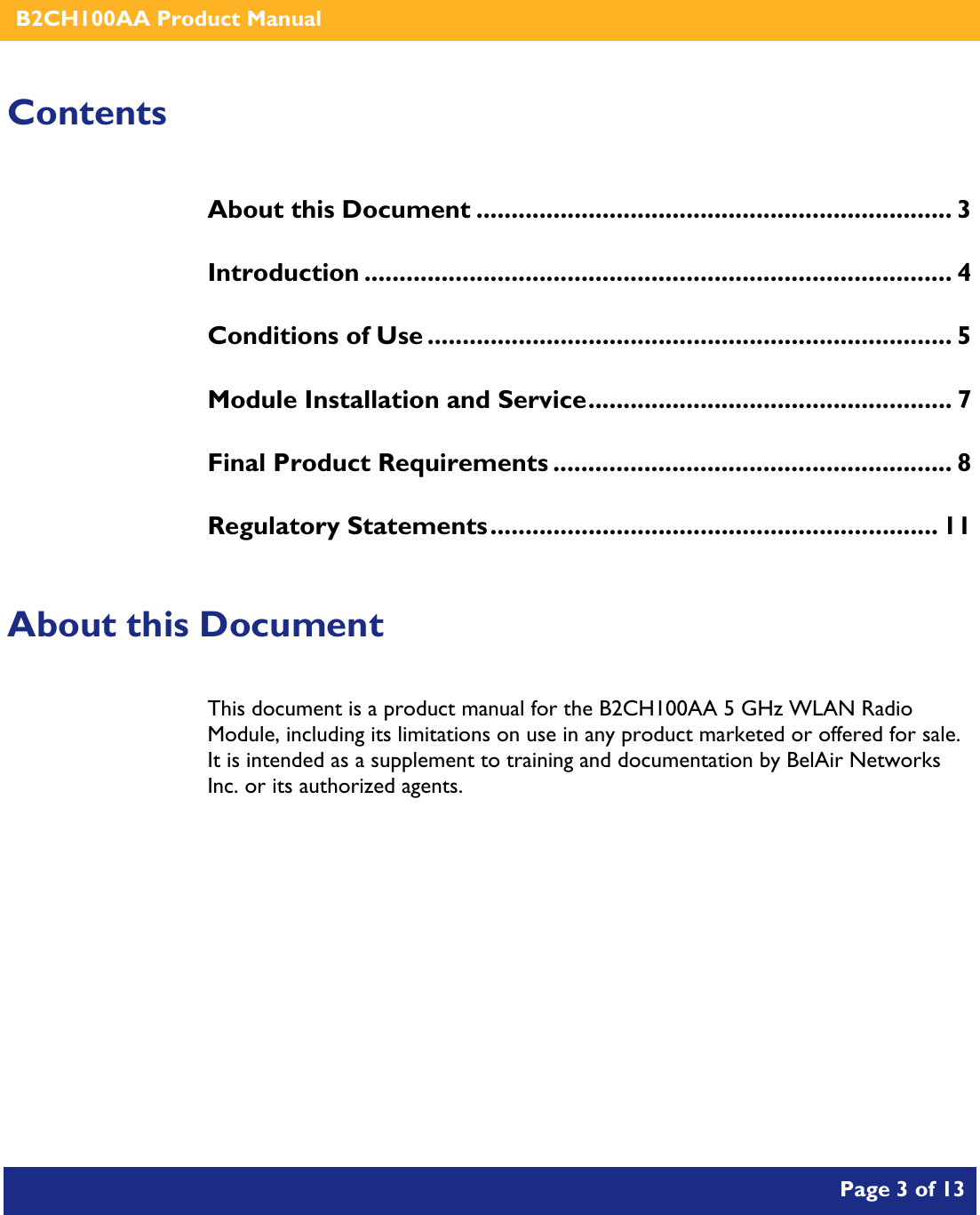    B2CH100AA Product Manual       Page 3 of 13    Contents About this Document .................................................................... 3 Introduction .................................................................................... 4 Conditions of Use ........................................................................... 5 Module Installation and Service.................................................... 7 Final Product Requirements ......................................................... 8 Regulatory Statements................................................................ 11  About this Document This document is a product manual for the B2CH100AA 5 GHz WLAN Radio Module, including its limitations on use in any product marketed or offered for sale.  It is intended as a supplement to training and documentation by BelAir Networks Inc. or its authorized agents.     